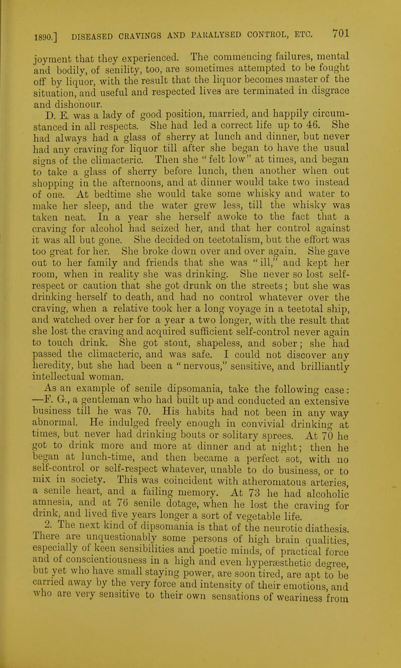 joyraent that they experienced. The commencing failures, mental and bodily, of senility, too, are sometimes attempted to be fought off by liquor, with the result that the liquor becomes master of the situation, and useful and respected lives are terminated in disgrace and dishonour. D. E. was a lady of good position, married, and happily circum- stanced in all respects. She had led a correct life up to 46. She had always had a glass of sherry at lunch and dinner, but never had any craving for liquor till after she began to have the usual signs of the climacteric. Then she “ felt low” at times, and began to take a glass of sherry before lunch, then another when out shopping in the afternoons, and at dinner would take two instead of one. At bedtime she would take some whisky and water to make her sleep, and the water grew less, till the whisky was taken neat. In a year she herself awoke to the fact that a craving for alcohol had seized her, and that her control against it was all but gone. She decided on teetotalism, but the effort was too great for her. She broke down over and over again. She gave out to her family and friends that she was “ ill,” and kept her room, when in reality she was drinking. She never so lost self- respect or caution that she got drunk on the streets; but she was drinking herself to death, and had no control whatever over the craving, when a relative took her a long voyage in a teetotal ship, and watched over her for a year a two longer, with the result that she lost the craving and acquired sufficient self-control never again to touch drink. She got stout, shapeless, and sober; she had passed the climacteric, and was safe. I could not discover any heredity, but she had been a “ nervous,” sensitive, and brilliantly intellectual woman. As an example of senile dipsomania, take the following case: —E. G., a gentleman who had built up and conducted an extensive business till he was 70. His habits had not been in any way abnormal. He indulged freely enough in convivial drinking at times, but never had drinking bouts or solitary sprees. At 70 he got to drink more and more at dinner and at night; then he began at lunch-time, and then became a perfect1 sot, with no self-control or self-respect whatever, unable to do business, or to mix in society. This was coincident with atheromatous arteries, a senile heart, and a failing memory. At 73 he had alcoholic amnesia, and at 76 senile dotage, when he lost the craving for drink, and lived five years longer a sort of vegetable life. 2. The next kind of dipsomania is that of the neurotic diathesis. There aie unquestionably some persons of high brain qualities, especially of keen sensibilities and poetic minds, of practical force and of conscientiousness in a high and even hypersesthetic degree, but yet who have small staying power, are soon tired, are apt to be carried away by the very force and intensity of their emotions, and who are very sensitive to their own sensations of weariness from