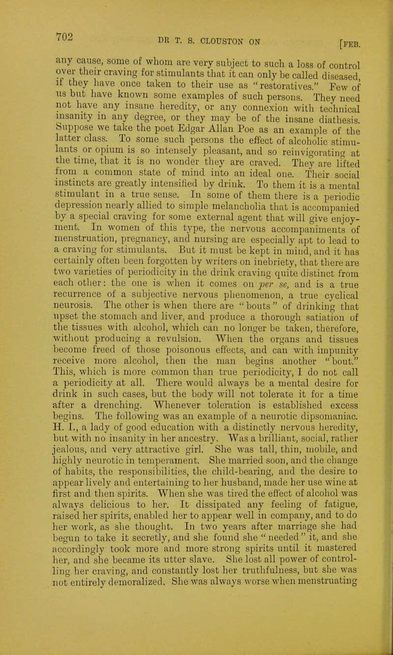 DR T. S. CLOUSTON ON [FEB. any cause, some of whom are very subject to such a loss of control over their craving for stimulants that it can only he called diseased if they have once taken to their use as “restoratives.” Few of us but have known some examples of such persons. They need not have any insane heredity, or any connexion with technical insanity in any degree, or they may be of the insane diathesis. Suppose we take the poet Edgar Allan Poe as an example of the latter class. To some such persons the effect of alcoholic stimu- lants or opium is so intensely pleasant, and so reinvigorating at flie time, that it is no wonder they are craved. They are lifted from a common state of mind into an ideal one. Their social instincts are greatly intensified by drink. To them it is a mental stimulant in a true sense. In some of them there is a periodic depression nearly allied to simple melancholia that is accompanied by a special craving for some external agent that will give enjoy- ment. In women of this type, the nervous accompaniments of menstruation, pregnancy, and nursing are especially apt to lead to a craving for stimulants. But it must be kept in mind, and it has certainly often been forgotten by writers on inebriety, that there are two varieties of periodicity in the drink craving quite distinct from each other: the one is when it comes on per se, and is a true recurrence of a subjective nervous phenomenon, a true cyclical neurosis. The other is when there are “bouts” of drinking that upset the stomach and liver, and produce a thorough satiation of the tissues with alcohol, which can no longer be taken, therefore, without producing a revulsion. When the organs and tissues become freed of those poisonous effects, and can with impunity receive more alcohol, then the man begins another “ bout.” This, which is more common than true periodicity, I do not call a periodicity at all. There would always be a mental desire for drink in such cases, but the body will not tolerate it for a time after a drenching. Whenever toleration is established excess begins. The following was an example of a neurotic dipsomaniac. H. I., a lady of good education with a distinctly nervous heredity, but with no insanity in her ancestry. Was a brilliant, social, rather jealous, and very attractive girl. She was tall, thin, mobile, and highly neurotic in temperament. She married soon, and the change of habits, the responsibilities, the child-bearing, and the desire to appear lively and entertaining to her husband, made her use wine at first and then spirits. When she was tired the effect of alcohol was always delicious to her. It dissipated any feeling of fatigue, raised her spirits, enabled her to appear well in company, and to do her work, as she thought. In two years after marriage she had begun to take it secretly, and she found she “ needed” it, and she accordingly took more and more strong spirits until it mastered her, and she became its utter slave. She lost all power of control- ling her craving, and constantly lost her truthfulness, but she was not entirely demoralized. She was always worse when menstruating