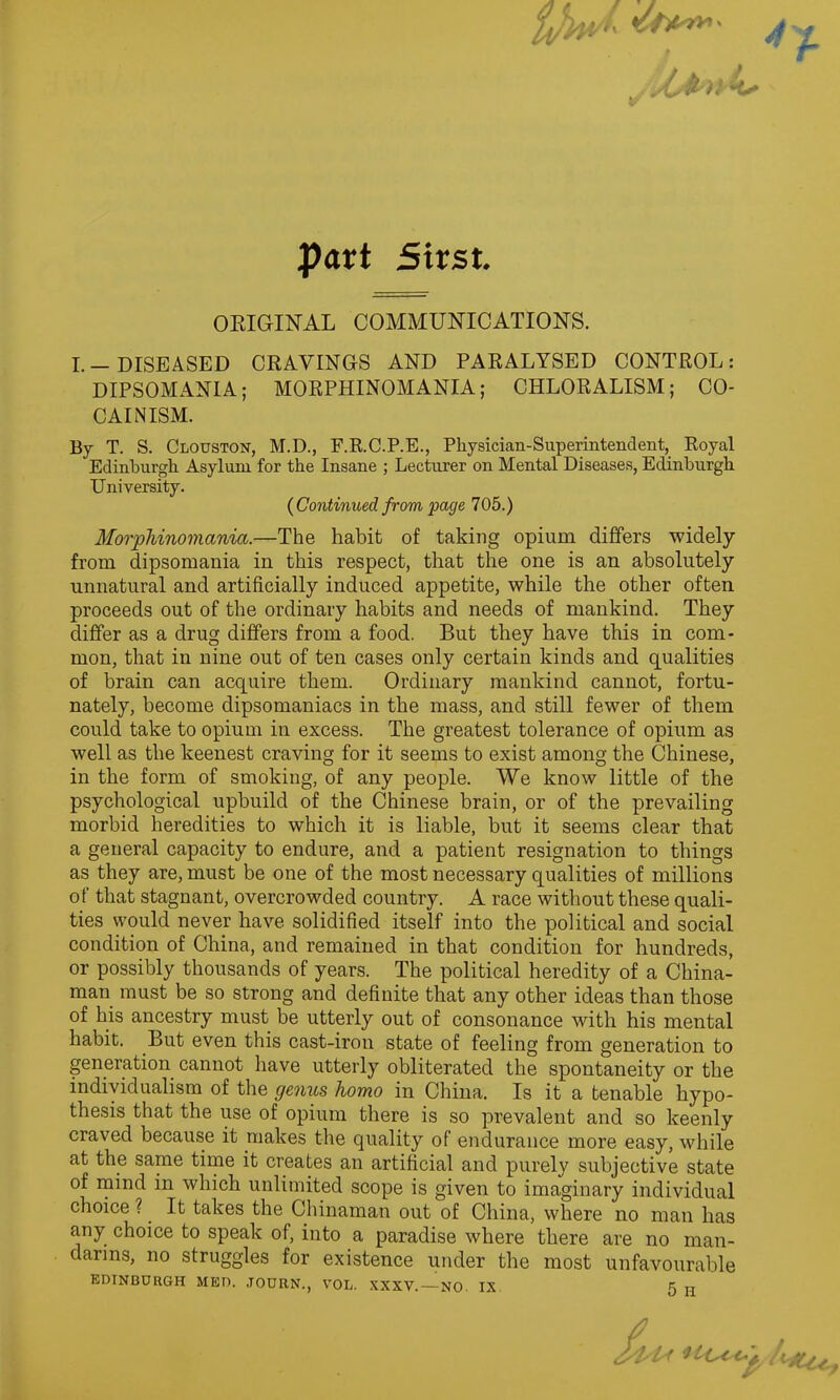 part Strst. ***** ORIGINAL COMMUNICATIONS. I.—DISEASED CRAVINGS AND PARALYSED CONTROL: DIPSOMANIA; MORPHINOMANIA; CHLORALISM; CO- CAIN ISM. By T. S. Clouston, M.D., F.R.C.P.E., Physician-Superintendent, Royal Edinburgh Asylum for the Insane ; Lecturer on Mental Diseases, Edinburgh University. {Continued from page 705.) Morphinomania.—The habit of taking opium differs widely from dipsomania in this respect, that the one is an absolutely unnatural and artificially induced appetite, while the other often proceeds out of the ordinary habits and needs of mankind. They differ as a drug differs from a food. But they have this in com- mon, that in nine out of ten cases only certain kinds and qualities of brain can acquire them. Ordinary mankind cannot, fortu- nately, become dipsomaniacs in the mass, and still fewer of them could take to opium in excess. The greatest tolerance of opium as well as the keenest craving for it seems to exist among the Chinese, in the form of smoking, of any people. We know little of the psychological upbuild of the Chinese brain, or of the prevailing morbid heredities to which it is liable, but it seems clear that a general capacity to endure, and a patient resignation to things as they are, must be one of the most necessary qualities of millions of that stagnant, overcrowded country. A race without these quali- ties would never have solidified itself into the political and social condition of China, and remained in that condition for hundreds, or possibly thousands of years. The political heredity of a China- man must be so strong and definite that any other ideas than those of his ancestry must be utterly out of consonance with his mental habit. But even this cast-iron state of feeling from generation to generation cannot have utterly obliterated the spontaneity or the individualism of the genus homo in China. Is it a tenable hypo- thesis that the use of opium there is so prevalent and so keenly craved because it makes the quality of endurance more easy, while at the same time it creates an artificial and purely subjective state of mind in which unlimited scope is given to imaginary individual choice ?. It takes the Chinaman out of China, where no man has any choice to speak of, into a paradise where there are no man- darins, no struggles for existence under the most unfavourable EDINBURGH MED. JOURN., VOL. XXXV. — NO. IX 5 n A