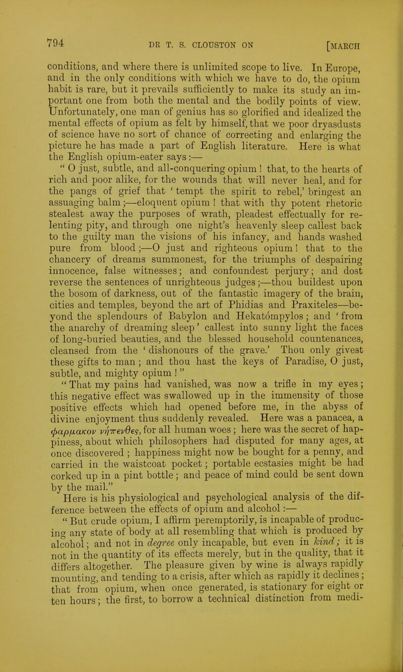 conditions, and where there is unlimited scope to live. In Europe, and in the only conditions with which we have to do, the opium habit is rare, but it prevails sufficiently to make its study an im- portant one from both the mental and the bodily points of view. Unfortunately, one man of genius has so glorified and idealized the mental effects of opium as felt by himself, that we poor dryasdusts of science have no sort of chance of correcting and enlarging the picture he has made a part of English literature. Here is what the English opium-eater says:— “ 0 just, subtle, and all-conquering opium ! that, to the hearts of rich and poor alike, for the wounds that will never heal, and for the pangs of grief that ‘ tempt the spirit to rebel,’ bringest an assuaging balm;—eloquent opium ! that with thy potent rhetoric stealest away the purposes of wrath, pleadest effectually for re- lenting pity, and through one night’s heavenly sleep callest back to the guilty man the visions of his infancy, and hands washed pure from blood;—0 just and righteous opium! that to the chancery of dreams summonest, for the triumphs of despairing innocence, false witnesses; and confoundest perjury; and dost reverse the sentences of unrighteous judges;—thou buildest upon the bosom of darkness, out of the fantastic imagery of the brain, cities and temples, beyond the art of Phidias and Praxiteles—be- yond the splendours of Babylon and Hekatompylos; and ‘ from the anarchy of dreaming sleep ’ callest into sunny light the faces of long-buried beauties, and the blessed household countenances, cleansed from the ‘ dishonours of the grave.’ Thou only givest these gifts to man ; and thou hast the keys of Paradise, 0 just, subtle, and mighty opium ! ” “ That my pains had vanished, was now a trifle in my eyes; this negative effect was swallowed up in the immensity of those positive effects which had opened before me, in the abyss of divine enjoyment thus suddenly revealed. Here was a panacea, a <papiuaKov vrjTrevQe<s, for all human woes ; here was the secret of hap- piness, about which philosophers had disputed for many ages, at once discovered ; happiness might now be bought for a penny, and carried in the waistcoat pocket; portable ecstasies might be had corked up in a pint bottle; and peace of mind could be sent down by the mail.” Here is his physiological and psychological analysis of the dif- ference between the effects of opium and alcohol:— “ But crude opium, I affirm peremptorily, is incapable of produc- ing any state of body at all resembling that which is produced by alcohol; and not in degree only incapable, but even in kind; it is not in the quantity of its effects merely, but in the quality, that it differs altogether. The pleasure given by wine is always rapidly mounting and tending to a crisis, after which as rapidly it declines; that from opium, when once generated, is stationary for eight or ten hours; the first, to borrow a technical distinction from medi-