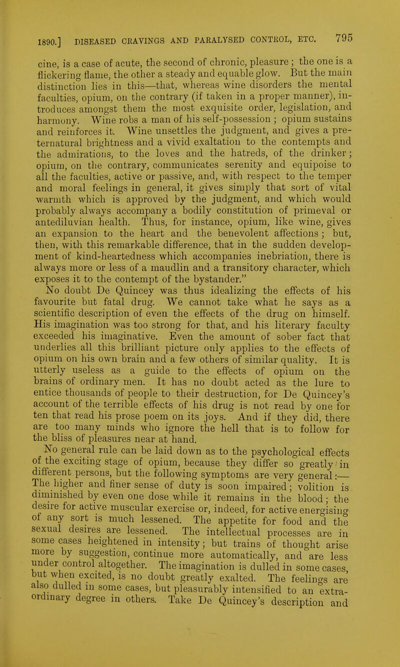 cine, is a case of acute, the second of chronic, pleasure ; the one is a flickering flame, the other a steady and equable glow. But the main distinction lies in this—that, whereas wine disorders the mental faculties, opium, on the contrary (if taken in a proper manner), in- troduces amongst them the most exquisite order, legislation, and harmony. Wine robs a man of his self-possession ; opium sustains and reinforces it. Wine unsettles the judgment, and gives a pre- ternatural brightness and a vivid exaltation to the contempts and the admirations, to the loves and the hatreds, of the drinker; opium, on the contrary, communicates serenity and equipoise to all the faculties, active or passive, and, with respect to the temper and moral feelings in general, it gives simply that sort of vital warmth which is approved by the judgment, and which would probably always accompany a bodily constitution of primeval or antediluvian health. Thus, for instance, opium, like wine, gives an expansion to the heart and the benevolent affections ; but, then, with this remarkable difference, that in the sudden develop- ment of kind-heartedness which accompanies inebriation, there is always more or less of a maudlin and a transitory character, which exposes it to the contempt of the bystander.” No doubt De Quincey was thus idealizing the effects of his favourite but fatal drug. We cannot take what he says as a scientific description of even the effects of the drug on himself. His imagination was too strong for that, and his literary faculty exceeded his imaginative. Even the amount of sober fact that underlies all this brilliant picture only applies to the effects of opium on his own brain and a few others of similar quality. It is utterly useless as a guide to the effects of opium on the brains of ordinary men. It has no doubt acted as the lure to entice thousands of people to their destruction, for De Quincey’s account of the terrible effects of his drug is not read by one for ten that read his prose poem on its joys. And if they did, there are too many minds who ignore the hell that is to follow for the bliss of pleasures near at hand. No general rule can be laid down as to the psychological effects of the exciting stage of opium, because they differ so greatly •' in different persons, but the following symptoms are very general:— The higher and finer sense of duty is soon impaired; volition is diminished by even one dose while it remains in the blood; the desiie for active muscular exercise or, indeed, for active energisino- of any sort is much lessened. The appetite for food and the sexual desires are lessened. The intellectual processes are in some cases heightened in intensity; but trains of thought arise more by suggestion, continue more automatically, and are less under control altogether. The imagination is dulled in some cases but when excited, is no doubt greatly exalted. The feelings are also dulled in some cases, but pleasurably intensified to an extra- 01 maiy degree in others. Take De Quincey’s description and