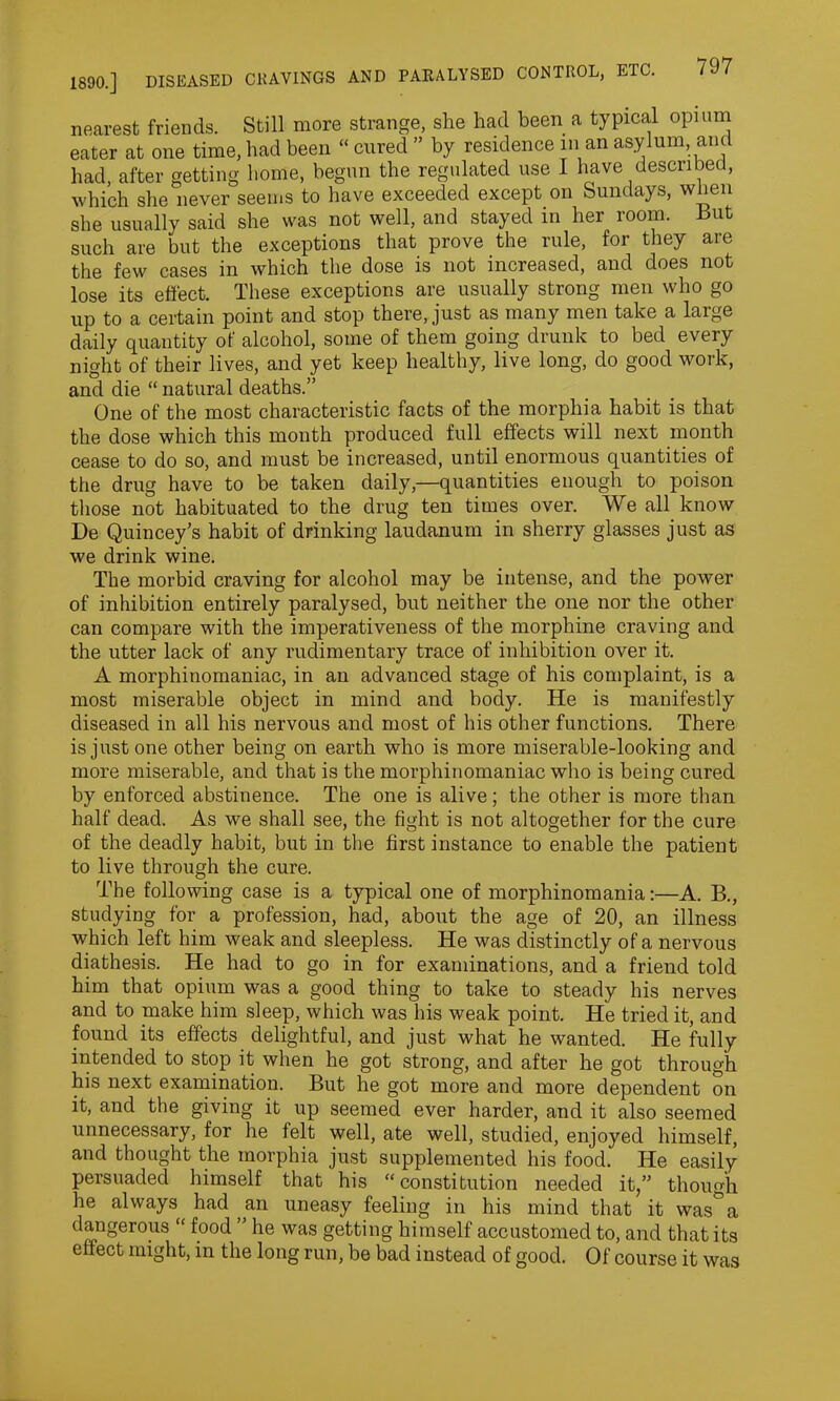 nearest friends. Still more strange, she had been a typical opium eater at one time, had been “cured” by residence in an asylum, and had, after getting home, begun the regulated use I have described, which she never seems to have exceeded except on Sundays, wlien she usually said she was not well, and stayed in her room. But such are but the exceptions that prove the rule, for they are the few cases in which the dose is not increased, and does not lose its effect. These exceptions are usually strong men who go up to a certain point and stop there, just as many men take a large daily quantity of alcohol, some of them going drunk to bed every night of their lives, and yet keep healthy, live long, do good work, and die “ natural deaths.” One of the most characteristic facts of the morphia habit is that the dose which this month produced full effects will next month cease to do so, and must be increased, until enormous quantities of the drug have to be taken daily,—quantities enough to poison those not habituated to the drug ten times over. We all know De Quincey’s habit of drinking laudanum in sherry glasses just as we drink wine. The morbid craving for alcohol may be intense, and the power of inhibition entirely paralysed, but neither the one nor the other can compare with the imperativeness of the morphine craving and the utter lack of any rudimentary trace of inhibition over it. A morphitiomaniac, in an advanced stage of his complaint, is a most miserable object in mind and body. He is manifestly diseased in all his nervous and most of his other functions. There is just one other being on earth who is more miserable-looking and more miserable, and that is the morphinomaniac who is being cured by enforced abstinence. The one is alive; the other is more than half dead. As we shall see, the fight is not altogether for the cure of the deadly habit, but in the first instance to enable the patient to live through the cure. The following case is a typical one of morphinomania:—A. B., studying for a profession, had, about the age of 20, an illness which left him weak and sleepless. He was distinctly of a nervous diathesis. He had to go in for examinations, and a friend told him that opium was a good thing to take to steady his nerves and to make him sleep, which was his weak point. He tried it, and found its effects delightful, and just what he wanted. He fully intended to stop it when he got strong, and after he got through his next examination. But he got more and more dependent on it, and the giving it up seemed ever harder, and it also seemed unnecessary, for he felt well, ate well, studied, enjoyed himself, and thought the morphia just supplemented his food. He easily persuaded himself that his “constitution needed it,” though he always had ,an uneasy feeling in his mind that it was°a dangerous “ food ” he was getting himself accustomed to, and that its effect might, in the long run, be bad instead of good. Of course it was