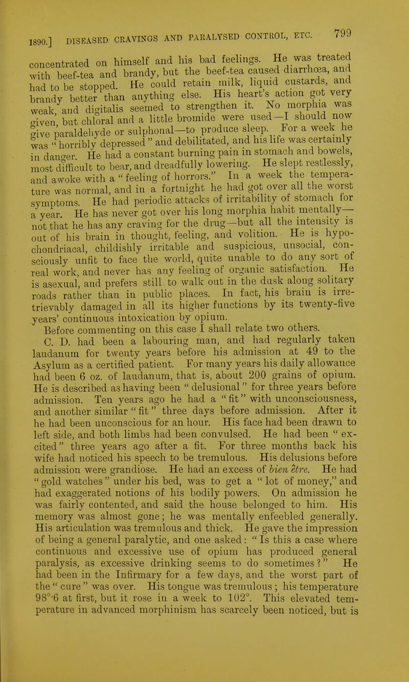 weak, given give 1890.] DISEASED CRAVINGS AND PARALYSED CONTROL, ETC. 799 concentrated on himself and his bad feelings. He was treated with beef-tea and brandy, but the beef-tea caused diarrhma, and had to be stopped. He could retain milk, liquid custards, and brandy better Pthan anything else. His heart’s action got very and digitalis seemed to strengthen it. No morphia was ’ but chloral and a little bromide were used-I should now paraldehyde or sulphonal-to produce sleep For a week he was ‘‘horribly depressed ” and debilitated, and Ins life was certainly in danger He had a constant burning pain in stomach and bowels, most difficult to bear, and dreadfully lowering. He slept restlessly, and awoke with a “ feeling of horrors.” In a week the tempera- ture was normal, and in a fortnight he had got over all the worst symptoms. He had periodic attacks of irritability of stomach for a year. He has never got over his long morphia habit mentally— not that he has any craving for the drug—but all the intensity is out of his brain in thought, feeling, and volition. He is hypo- chondriacal, childishly irritable and suspicious, unsocial, con- sciously unfit to face the world, quite unable to do any sort of real work, and never has any feeling of organic satisfaction. He is asexual, and prefers still to walk out in the dusk along solitary roads rather than in public places. In fact, his biaiu is ine- trievably damaged in all its higher functions by its twenty-five years’ continuous intoxication by opium. Before commenting on this case I shall relate two others. C. D. had been a labouring man, and had regularly taken laudanum for twenty years before his admission at 49 to the Asylum as a certified patient. For many years his daily allowance had been 6 oz. of laudanum, that is, about 200 grains of opium. He is described as having been “ delusional ” for three years before admission. Ten years ago he had a “ fit ” with unconsciousness, and another similar “ fit ” three days before admission. After it he had been unconscious for an hour. His face had been drawn to left side, and both limbs had been convulsed. He had been “ ex- cited” three years ago after a fit. For three months back his wife had noticed his speech to be tremulous. His delusions before admission were grandiose. He had an excess of bien etre. He had “ gold watches ” under his bed, was to get a “ lot of money,” and had exaggerated notions of his bodily powers. On admission he was fairly contented, and said the house belonged to him. His memory was almost gone; he was mentally enfeebled generally. His articulation was tremulous and thick. He gave the impression of being a general paralytic, and one asked : “ Is this a case where continuous and excessive use of opium has produced general paralysis, as excessive drinking seems to do sometimes ? ” He had been in the Infirmary for a few days, and the worst part of the “ cure ” was over. His tongue was tremulous ; his temperature 980-6 at first, but it rose in a week to 102°. This elevated tem- perature in advanced morphinism has scarcely been noticed, but is