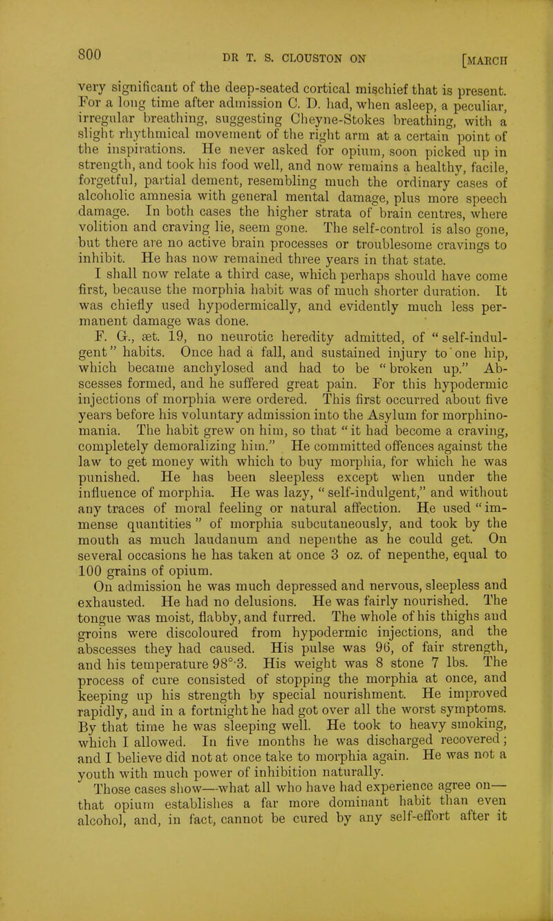 very significant of the deep-seated cortical mischief that is present. For a long time after admission C. D. had, when asleep, a peculiar, irregular breathing, suggesting Cheyne-Stokes breathing, with a slight rhythmical movement of the right arm at a certain point of the inspirations. He never asked for opium, soon picked up in strength, and took his food well, and now remains a healthy, facile, forgetful, partial dement, resembling much the ordinary cases of alcoholic amnesia with general mental damage, plus more speech damage. In both cases the higher strata of brain centres, where volition and craving lie, seem gone. The self-control is also gone, but there are no active brain processes or troublesome cravings to inhibit. He has now remained three years in that state. I shall now relate a third case, which perhaps should have come first, because the morphia habit was of much shorter duration. It was chiefly used hypodermically, and evidently much less per- manent damage was done. F. Gf., set. 19, no neurotic heredity admitted, of “ self-indul- gent” habits. Once had a fall, and sustained injury to one hip, which became anchylosed and had to be “ broken up.” Ab- scesses formed, and he suffered great pain. For this hypodermic injections of morphia were ordered. This first occurred about five years before his voluntary admission into the Asylum for morphino- mania. The habit grew on him, so that “it had become a craving, completely demoralizing him.” He committed offences against the law to get money with which to buy morphia, for which he was punished. He has been sleepless except when under the influence of morphia. He was lazy, “ self-indulgent,” and without any traces of moral feeling or natural affection. He used “im- mense quantities ” of morphia subcutaneously, and took by the mouth as much laudanum and nepenthe as he could get. On several occasions he has taken at once 3 oz. of nepenthe, equal to 100 grains of opium. On admission he was much depressed and nervous, sleepless and exhausted. He had no delusions. He was fairly nourished. The tongue was moist, flabby, and furred. The whole of his thighs and groins were discoloured from hypodermic injections, and the abscesses they had caused. His pulse was 96, of fair strength, and his temperature 980,3. His weight was 8 stone 7 lbs. The process of cure consisted of stopping the morphia at once, and keeping up his strength by special nourishment. He improved rapidly, and in a fortnight he had got over all the worst symptoms. By that time he was sleeping well. He took to heavy smoking, which I allowed. In five months he was discharged recovered; and I believe did not at once take to morphia again. He was not a youth with much power of inhibition naturally. Those cases show—what all who have had experience agree on— that opium establishes a far more dominant habit than even alcohol, and, in fact, cannot be cured by any self-effort after it