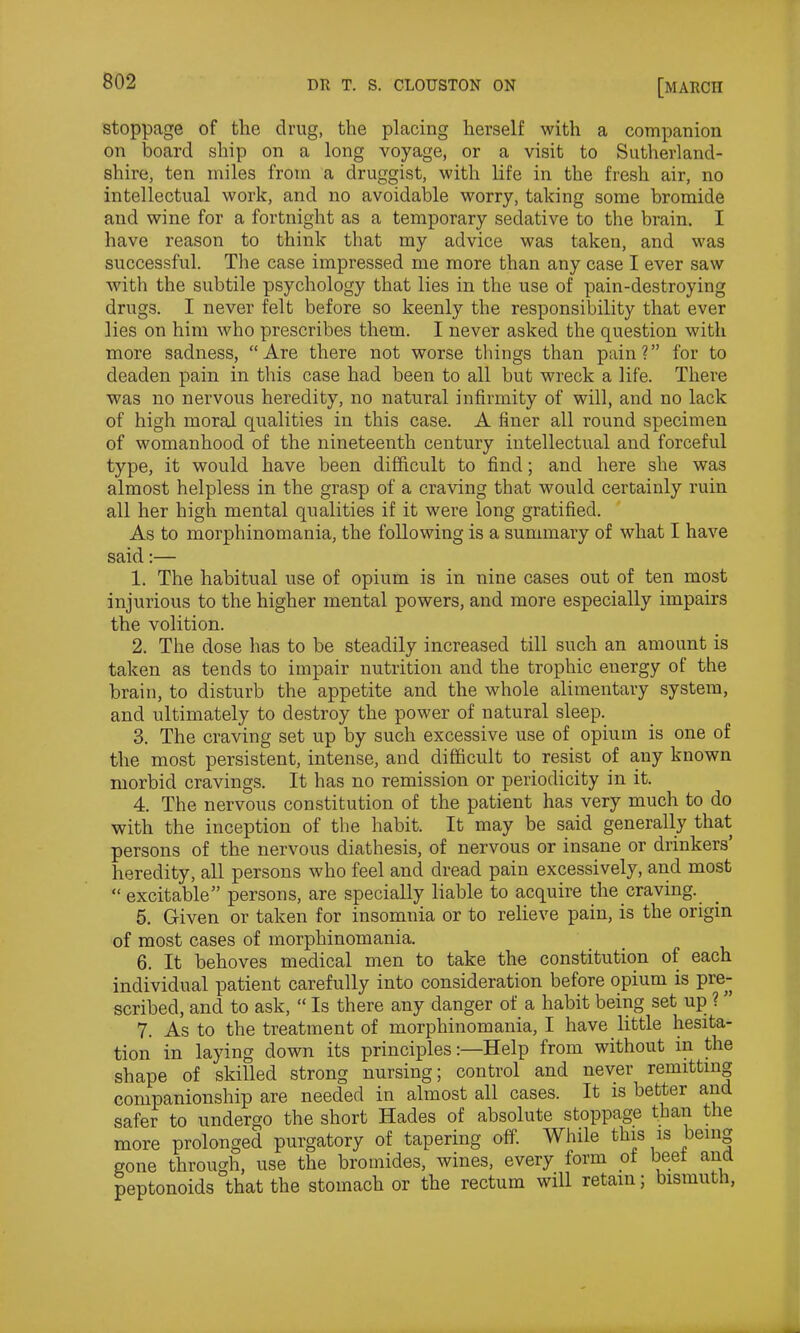 stoppage of the drug, the placing herself with a companion on board ship on a long voyage, or a visit to Sutherland- shire, ten miles from a druggist, with life in the fresh air, no intellectual work, and no avoidable worry, taking some bromide and wine for a fortnight as a temporary sedative to the brain. I have reason to think that my advice was taken, and was successful. The case impressed me more than any case I ever saw with the subtile psychology that lies in the use of pain-destroying drugs. I never felt before so keenly the responsibility that ever lies on him who prescribes them. I never asked the question with more sadness, “Are there not worse things than pain?” for to deaden pain in this case had been to all but wreck a life. There was no nervous heredity, no natural infirmity of will, and no lack of high moral qualities in this case. A finer all round specimen of womanhood of the nineteenth century intellectual and forceful type, it would have been difficult to find; and here she was almost helpless in the grasp of a craving that would certainly ruin all her high mental qualities if it were long gratified. As to morphinomania, the following is a summary of what I have said:— 1. The habitual use of opium is in nine cases out of ten most injurious to the higher mental powers, and more especially impairs the volition. 2. The dose has to be steadily increased till such an amount is taken as tends to impair nutrition and the trophic energy of the brain, to disturb the appetite and the whole alimentary system, and ultimately to destroy the power of natural sleep. 3. The craving set up by such excessive use of opium is one of the most persistent, intense, and difficult to resist of any known morbid cravings. It has no remission or periodicity in it. 4. The nervous constitution of the patient has very much to do with the inception of the habit. It may be said generally that persons of the nervous diathesis, of nervous or insane or drinkers’ heredity, all persons who feel and dread pain excessively, and most “excitable” persons, are specially liable to acquire the craving. 5. Given or taken for insomnia or to relieve pain, is the origin of most cases of morphinomania. 6. It behoves medical men to take the constitution of each individual patient carefully into consideration before opium is pre- scribed, and to ask, “ Is there any danger of a habit being set up ? ” 7. As to the treatment of morphinomania, I have little hesita- tion in laying down its principles:—Help from without in the shape of skilled strong nursing; control and never remitting companionship are needed in almost all cases. It is better and safer to undergo the short Hades of absolute stoppage than the more prolonged purgatory of tapering off. While this is being gone through, use the bromides, wines, every form of beet ana peptonoids that the stomach or the rectum will retain; bismuth,