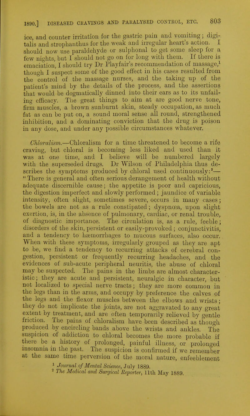 ice, and counter irritation for tlie gastric pain and vomiting;; digi- talis and strophanthus for the weak and irregular hearts action. I should now use paraldehyde or sulphonal to get some sleep lor a few nights, but I should not go on for long with them. If there is emaciation, I should try Dr Playfair’s recommendation of massage,1 though I suspect some of the good effect in his cases resulted from the control of tbe massage nurses, and the taking up of the patient’s mind by the details of the process, and the assertions that would be dogmatically dinned into their ears as to its unfail- ing efficacy. The great things to aim at are good nerve tone, firm muscles, a brown sunburnt skin, steady occupation, as much fat as can be put on, a sound moral sense all round, strengthened inhibition, and a dominating conviction that the drug is poison in any dose, and under any possible circumstances whatever. Chloralism.—Chloralism for a time threatened to become a rife craving, but chloral is becoming less liked and used than it was at one time, and I believe will be numbered largely with the superseded drugs. Dr Wilson of Philadelphia thus de- scribes the symptoms produced by chloral used continuously:2— “ There is general and often serious derangement of health without adequate discernible cause; the appetite is poor and capricious, the digestion imperfect and slowly performed; jaundice of variable intensity, often slight, sometimes severe, occurs in many cases; the bowels are not as a rule constipated; dyspnoea, upon slight exertion, is, in the absence of pulmonary, cardiac, or renal trouble, of diagnostic importance. The circulation is, as a rule, feeble; disorders of the skin, persistent or easily-provoked; conjunctivitis, and a tendency to haemorrhages to mucous surfaces, also occur. When with these symptoms, irregularly grouped as they are apt to be, we find a tendency to recurring attacks of cerebral con- gestion, persistent or frequently recurring headaches, and the evidences of sub-acute peripheral neuritis, the abuse of chloral may be suspected. The pains in the limbs are almost character- istic; they are acute and persistent, neuralgic in character, but not localized to special nerve tracts; they are more common in the legs than in the arms, and occupy by preference the calves of the legs and the flexor muscles between the elbows and wrists; they do not implicate the joints, are not aggravated to any great extent by treatment, and are often temporarily relieved by gentle friction. The pains of chloralism have been described as though produced by encircling bands above the wrists and ankles. The suspicion of addiction to chloral becomes the more probable if there be a history of prolonged, painful illness, or prolonged insomnia in the past. The suspicion is confirmed if we remember at the same time perversion of the moral nature, enfeeblement 1 Journal of Mental Science, July 1889. 2 The Medical and Surgical Reporter, 11th May 1889.