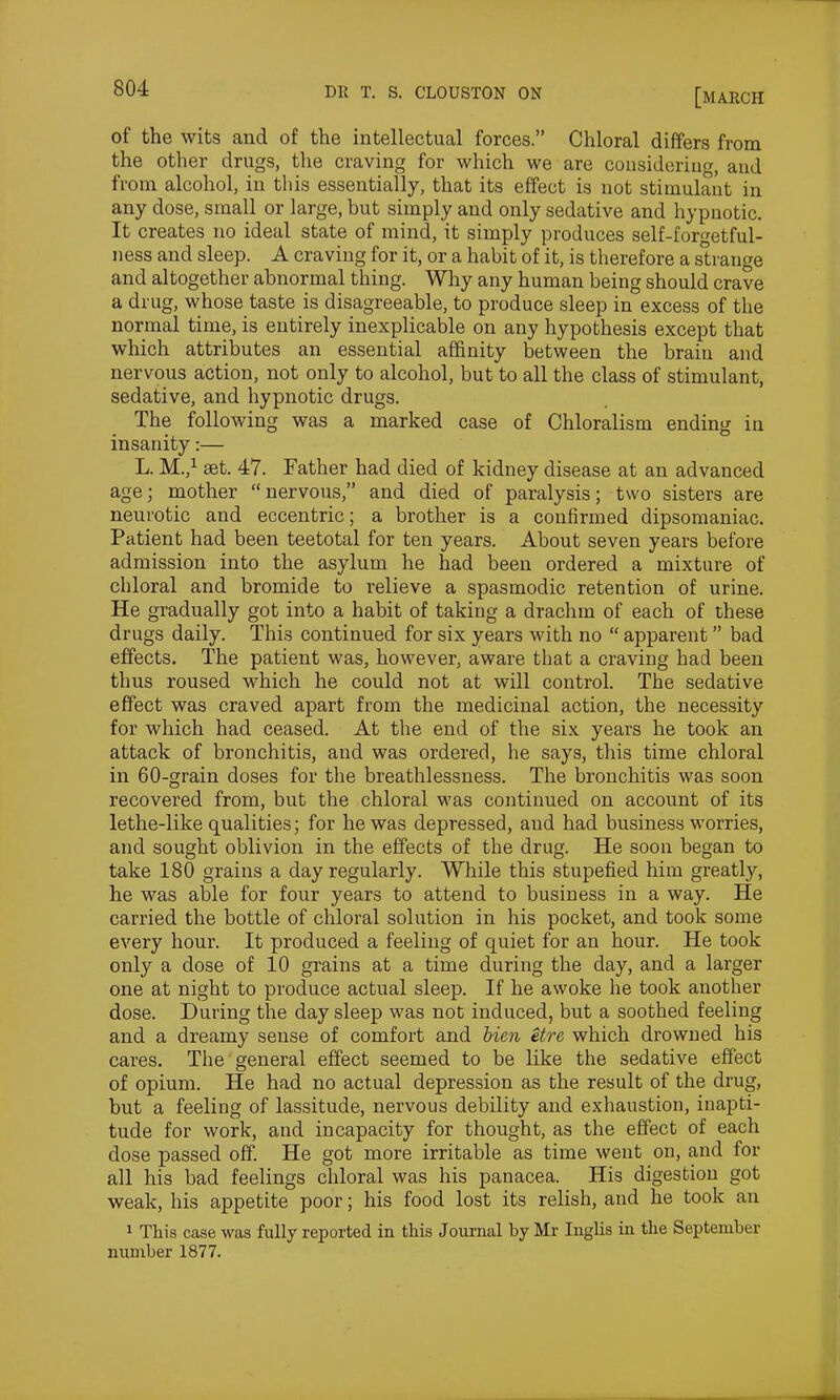 of the wits and of the intellectual forces.” Chloral differs from the other drugs, the craving for which we are considering, and from alcohol, in this essentially, that its effect is not stimulant in any dose, small or large, but simply and only sedative and hypnotic. It creates no ideal state of mind, it simply produces self-forgetful- ness and sleep. A craving for it, or a habit of it, is therefore a strange and altogether abnormal thing. Why any human being should crave a drug, whose taste is disagreeable, to produce sleep in excess of the normal time, is entirely inexplicable on any hypothesis except that which attributes an essential affinity between the brain and nervous action, not only to alcohol, but to all the class of stimulant, sedative, and hypnotic drugs. The following was a marked case of Chloralism ending in insanity:— L. M.,1 set. 47. Father had died of kidney disease at an advanced age; mother “nervous,” and died of paralysis; two sisters are neurotic and eccentric; a brother is a confirmed dipsomaniac. Patient had been teetotal for ten years. About seven years before admission into the asylum he had been ordered a mixture of chloral and bromide to relieve a spasmodic retention of urine. He gradually got into a habit of taking a drachm of each of these drugs daily. This continued for six years with no “ apparent ” bad effects. The patient was, however, aware that a craving had been thus roused which he could not at will control. The sedative effect was craved apart from the medicinal action, the necessity for which had ceased. At the end of the six years he took an attack of bronchitis, and was ordered, he says, this time chloral in 60-grain doses for the breathlessness. The bronchitis was soon recovered from, but the chloral was continued on account of its lethe-like qualities; for he was depressed, aud had business worries, and sought oblivion in the effects of the drug. He soon began to take 180 grains a day regularly. While this stupefied him greatly, he was able for four years to attend to business in a way. He carried the bottle of chloral solution in his pocket, and took some every hour. It produced a feeling of quiet for an hour. He took only a dose of 10 grains at a time during the day, and a larger one at night to produce actual sleep. If he awoke he took another dose. During the day sleep was not induced, but a soothed feeling and a dreamy sense of comfort and bien etre which drowned his cares. The general effect seemed to be like the sedative effect of opium. He had no actual depression as the result of the drug, but a feeling of lassitude, nervous debility and exhaustion, inapti- tude for work, and incapacity for thought, as the effect of each dose passed off. He got more irritable as time went on, and for all his bad feelings chloral was his panacea. His digestion got weak, his appetite poor; his food lost its relish, and he took an 1 This case was fully reported in this Journal by Mr Inglis in the September number 1877.