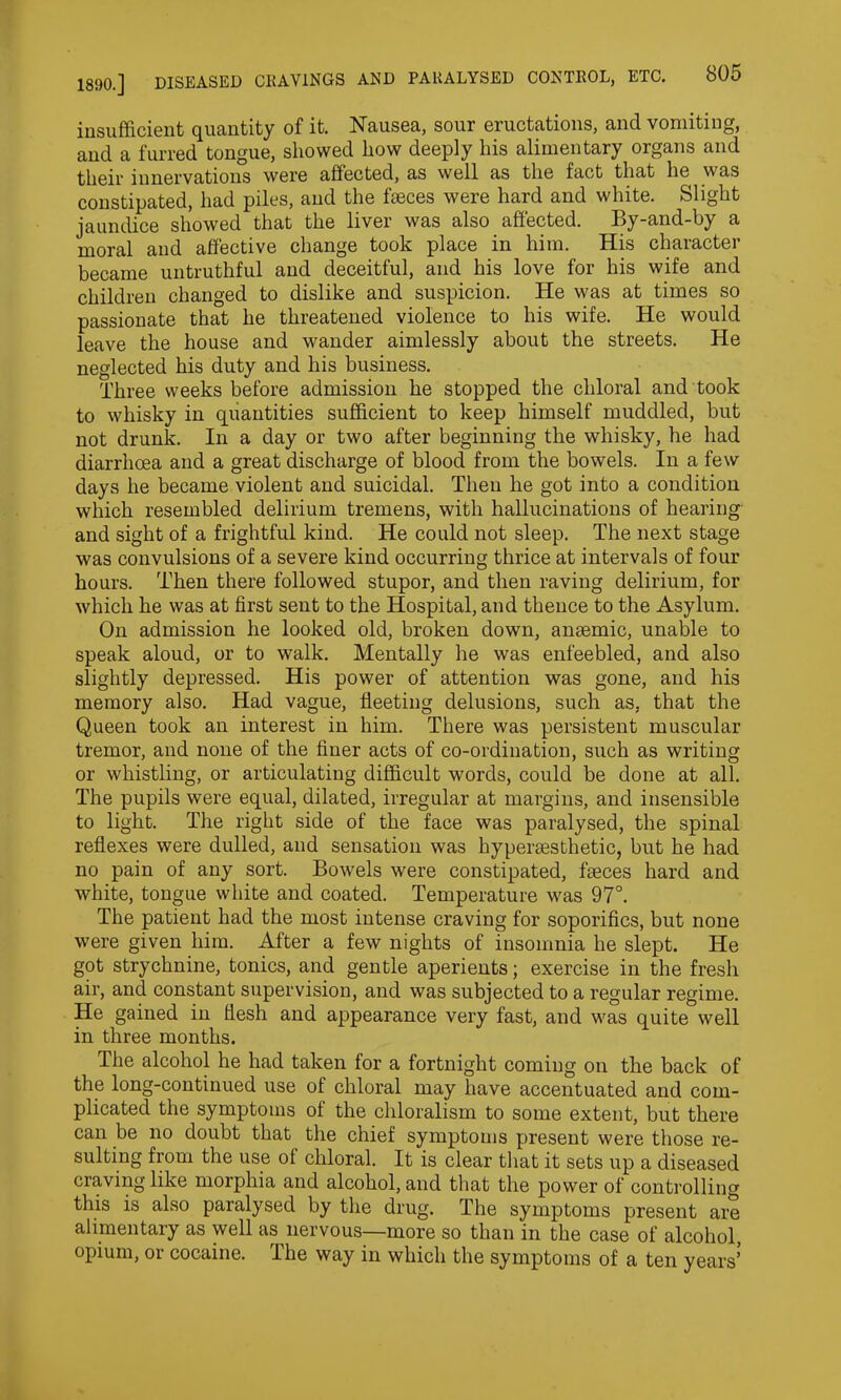 insufficient quantity of it. Nausea, sour eructations, and vomiting, and a furred tongue, showed how deeply his alimentary organs and their innervations were affected, as well as the fact that he was constipated, had piles, and the faeces were hard and white. Slight jaundice showed that the liver was also affected. By-and-by a moral and affective change took place in him. His character became untruthful and deceitful, and his love for his wife and children changed to dislike and suspicion. He was at times so passionate that he threatened violence to his wife. He would leave the house and wander aimlessly about the streets. He neglected his duty and his business. Three weeks before admission he stopped the chloral and took to whisky in quantities sufficient to keep himself muddled, but not drunk. In a day or two after beginning the whisky, he had diarrhoea and a great discharge of blood from the bowels. In a few days he became violent and suicidal. Then he got into a condition which resembled delirium tremens, with hallucinations of hearing and sight of a frightful kind. He could not sleep. The next stage was convulsions of a severe kind occurring thrice at intervals of four hours. Then there followed stupor, and then raving delirium, for which he was at first sent to the Hospital, and thence to the Asylum. On admission he looked old, broken down, anaemic, unable to speak aloud, or to walk. Mentally he was enfeebled, and also slightly depressed. His power of attention was gone, and his memory also. Had vague, fleeting delusions, such as, that the Queen took an interest in him. There was persistent muscular tremor, and none of the finer acts of co-ordination, such as writing or whistling, or articulating difficult words, could be done at all. The pupils were equal, dilated, irregular at margins, and insensible to light. The right side of the face was paralysed, the spinal reflexes were dulled, and sensation was hypersesthetic, but he had no pain of any sort. Bowels were constipated, faeces hard and white, tongue white and coated. Temperature was 97°. The patient had the most intense craving for soporifics, but none were given him. After a few nights of insomnia he slept. He got strychnine, tonics, and gentle aperients; exercise in the fresh air, and constant supervision, and was subjected to a regular regime. He gained in flesh and appearance very fast, and was quite well in three months. The alcohol he had taken for a fortnight coming on the back of the long-continued use of chloral may have accentuated and com- plicated the symptoms of the chloralism to some extent, but there can be no doubt that the chief symptoms present were those re- sulting from the use of chloral. It is clear that it sets up a diseased craving like morphia and alcohol, and that the power of controlling this is also paralysed by the drug. The symptoms present are alimentary as well as nervous—more so than in the case of alcohol, opium, or cocaine. The way in which the symptoms of a ten years’