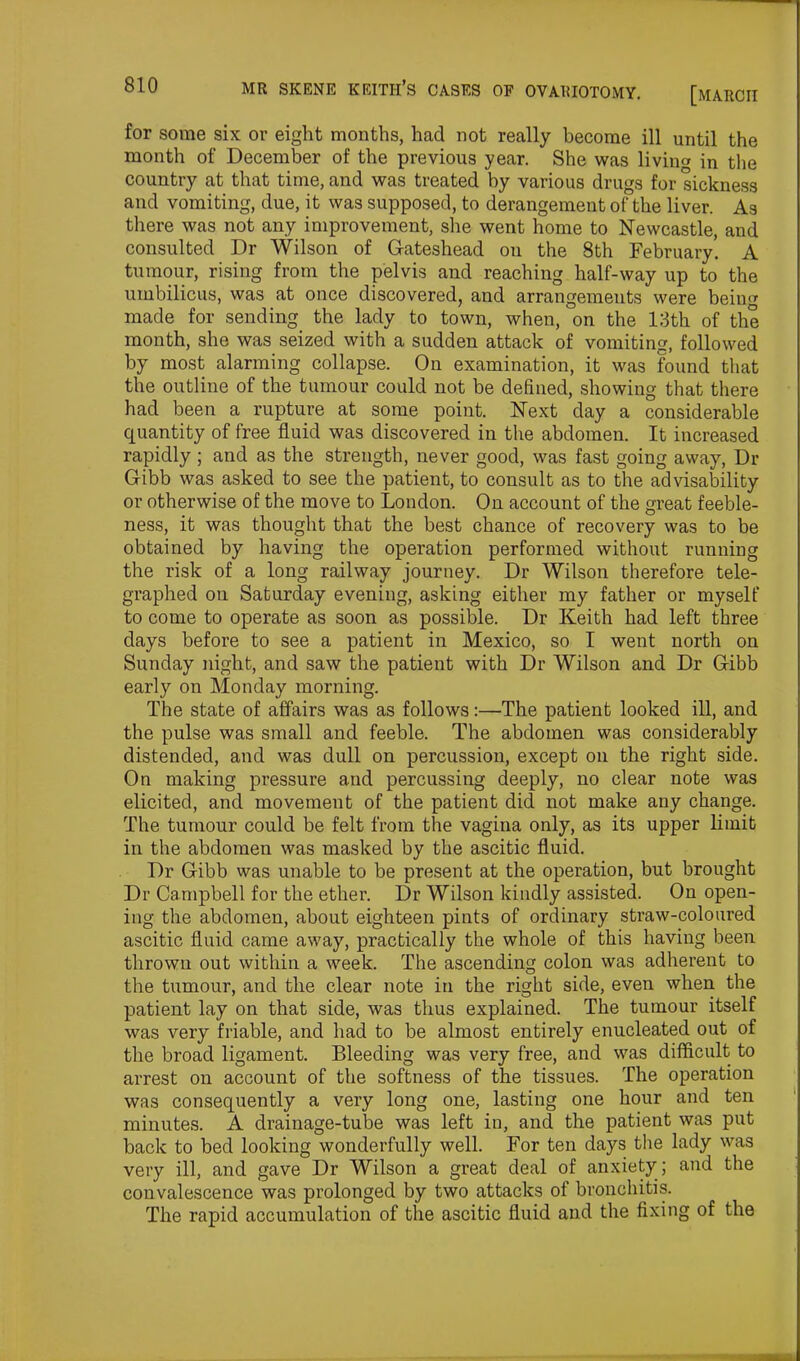 for some six or eight months, had not really become ill until the month of December of the previous year. She was living in the country at that time, and was treated by various drugs for sickness and vomiting, due, it was supposed, to derangement of the liver. As there was not any improvement, she went home to Newcastle, and consulted Dr Wilson of Gateshead on the 8th February. A tumour, rising from the pelvis and reaching half-way up to the umbilicus, was at once discovered, and arrangements were being made for sending the lady to town, when, on the 13th of the month, she was seized with a sudden attack of vomiting, followed by most alarming collapse. On examination, it was found that the outline of the tumour could not be defined, showing that there had been a rupture at some point. Next day a considerable quantity of free fluid was discovered in the abdomen. It increased rapidly ; and as the strength, never good, was fast going away, Dr Gibb was asked to see the patient, to consult as to the advisability or otherwise of the move to London. On account of the great feeble- ness, it was thought that the best chance of recovery was to be obtained by having the operation performed without running the risk of a long railway journey. Dr Wilson therefore tele- graphed on Saturday evening, asking either my father or myself to come to operate as soon as possible. Dr Keith had left three days before to see a patient in Mexico, so I went north on Sunday night, and saw the patient with Dr Wilson and Dr Gibb early on Monday morning. The state of affairs was as follows:—The patient looked ill, and the pulse was small and feeble. The abdomen was considerably distended, and was dull on percussion, except on the right side. On making pressure and percussing deeply, no clear note was elicited, and movement of the patient did not make any change. The tumour could be felt from the vagina only, as its upper limit in the abdomen was masked by the ascitic fluid. Dr Gibb was unable to be present at the operation, but brought Dr Campbell for the ether. Dr Wilson kindly assisted. On open- ing the abdomen, about eighteen pints of ordinary straw-coloured ascitic fluid came away, practically the whole of this having been thrown out within a week. The ascending colon was adherent to the tumour, and the clear note in the right side, even when the patient lay on that side, was thus explained. The tumour itself was very friable, and had to be almost entirely enucleated out of the broad ligament. Bleeding was very free, and was difficult to arrest on account of the softness of the tissues. The operation was consequently a very long one, lasting one hour and ten minutes. A drainage-tube was left in, and the patient was put back to bed looking wonderfully well. For ten days the lady was very ill, and gave Dr Wilson a great deal of anxiety ; and the convalescence was prolonged by two attacks of bronchitis. The rapid accumulation of the ascitic fluid and the fixing of the