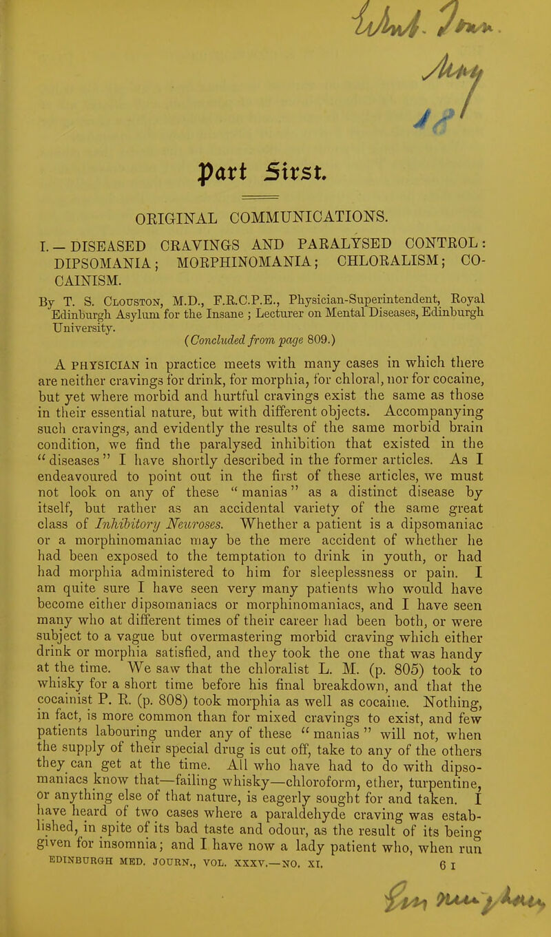 Mi/ /i part Strst. ORIGINAL COMMUNICATIONS. I.-DISEASED CRAVINGS AND PARALYSED CONTROL: DIPSOMANIA; MORPHINOMANIA; CHLORALISM; CO- CAINISM. By T. S. Clouston, M.D., F.R.C.P.E., Physician-Superintendent, Royal Edinburgh Asylum for the Insane ; Lecturer on Mental Diseases, Edinburgh University. ( Concluded from page 809.) A PHYSICIAN in practice meets with many cases in which there are neither cravings for drink, for morphia, for chloral, nor for cocaine, but yet where morbid and hurtful cravings exist the same as those in their essential nature, but with different objects. Accompanying such cravings, and evidently the results of the same morbid brain condition, we find the paralysed inhibition that existed in the u diseases ” I have shortly described in the former articles. As I endeavoured to point out in the first of these articles, we must not look on any of these “ manias ” as a distinct disease by itself, but rather as an accidental variety of the same great class of Inhibitory Neuroses. Whether a patient is a dipsomaniac or a morphinomaniac may be the mere accident of whether he had been exposed to the temptation to drink in youth, or had had morphia administered to him for sleeplessness or pain. I am quite sure I have seen very many patients who would have become either dipsomaniacs or morphinomaniacs, and I have seen many who at different times of their career had been both, or were subject to a vague but overmastering morbid craving which either drink or morphia satisfied, and they took the one that was handy at the time. We saw that the chloralist L. M. (p. 805) took to whisky for a short time before his final breakdown, and that the cocainist P. R. (p. 808) took morphia as well as cocaine. Nothing, in fact, is more common than for mixed cravings to exist, and few patients labouring under any of these 11 manias ” will not, when the supply of their special drug is cut off, take to any of the others they can get at the time. All who have had to do with dipso- maniacs know that—failing whisky—chloroform, ether, turpentine, or anything else of that nature, is eagerly sought for and taken. I have heard of two cases where a paraldehyde craving was estab- lished, in spite of its bad taste and odour, as the result of its being given for insomnia; and I have now a lady patient who, when run