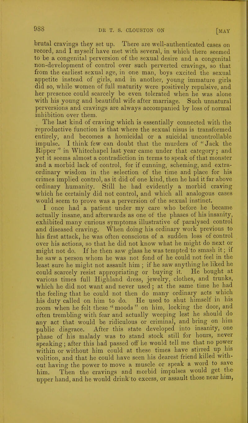 brutal cravings they set up. There are well-authenticated cases on record, and I myself have met with several, in which there seemed to be a congenital perversion of the sexual desire and a congenital non-development of control over sucli perverted cravings, so that from the earliest sexual age, in one man, boys excited the sexual appetite instead of girls, and in another, young immature girls did so, while women of full maturity were positively repulsive, and her presence could scarcely be even tolerated when he was alone with his young and beautiful wife after marriage. Such unnatural perversions and cravings are always accompanied by loss of normal inhibition over them. The last kind of craving which is essentially connected with the reproductive function is that where the sexual nisus is transformed entirely, and becomes a homicidal or a suicidal uncontrollable impulse. I think few can doubt that the murders of “Jack the Ripper'’ in Whitechapel last year came under that category; and yet it seems almost a contradiction in terms to speak of that monster and a morbid lack of control, for if cunning, scheming, and extra- ordinary wisdom in the selection of the time and place for his crimes implied control, as it did of one kind, then he had it far above ordinary humanity. Still he had evidently a morbid craving which he certainly did not control, and which all analogous cases would seem to prove was a perversion of the sexual instinct. I once had a patient under my care who before he became actually insane, and afterwards as one of the phases of his insanity, exhibited many curious symptoms illustrative of paralysed control and diseased craving. When doing his ordinary work previous to his first attack, he was often conscious of a sudden loss of control over his actions, so that he did not know what he might do next or might not do. If he then saw glass he was tempted to smash it; if he saw a person whom he was not fond of he could not feel in the least sure Ire might not assault him ; if he saw anything he liked he could scarcely resist appropriating or buying it. He bought at various times full Highland dress, jewelry, clothes, and trunks, which he did not want and never used ; at the same time he had the feeling that he could not then do many ordinary acts which his duty called on him to do. He used to shut himself in his room when he felt these “ moods ” on him, locking the door, and often trembling with fear and actually weeping lest he should do any act that would be ridiculous or criminal, and bring on him public disgrace. After this state developed into insanity, one phase of his malady was to stand stock still for hours, never speaking; after this had passed off he would tell me that no power within or without him could at these times have stirred up his volition, and that he could have seen his dearest friend killed with- out having the power to move a muscle or speak a word to save him. Then the cravings and morbid impulses would get the upper hand, and he would drink to excess, or assault those near him,