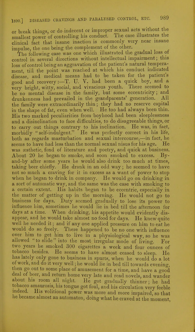 or break tilings, or do indecent or improper sexual acts without the smallest power of controlling his conduct. The case illustrates the clinical fact that insane inaction is commonly very near insane impulse, the one being the complement of the otliei. The following case was one which illustrated the gradual loss of control in several directions without intellectual impairment; this loss of control being an aggravation of the patient’s natural tempera- ment, till the point was reached at which his conduct indicated disease, and medical means had to be taken for the patient’s good and recovery:—T. U. Y. had been a quick boy, and a very bright, witty, social, and vivacious youth. There seemed to be no mental disease in the family, but some eccentricity; and drunkenness had prevailed in the grandparents’ generation. All the family were extraordinarily thin; they had no reserve capital in the shape of fat, even when well. He too had always been thin. His two marked peculiarities from boyhood had been sleeplessness and a disinclination to face difficulties, to do disagreeable things, or to carry out things contrary to his inclination. He was, in fact, morbidly “self-indulgent.” He was perfectly correct in his life, both as regards masturbation and sexual intercourse,—in fact, he seems to have had less than the normal sexual nisus for his age. He was aesthetic, fond of literature and poetry, and quick at business. About 20 he began to smoke, and soon smoked to excess. By- and-by after some years he would also drink too much at times, taking beer chiefly. He drank in an odd way; he seemed to have not so much a craving for it in excess as a want of power to stop when he began to drink in company. He would go on drinking in a sort of automatic way, and the same was the case with smoking to a certain extent. His habits began to be eccentric, especially in the matter of getting up in the morning. He would not go to business for days. Duty seemed gradually to lose its power to influence him, sometimes he would lie in bed till the afternoon for days at a time. When drinking, his appetite would evidently dis- appear, and he would take almost no food for days. He knew quite well he needed it; and if any one applied pressure on him to eat he would .do so freely. There happened to be no one with influence over him to get him to live in a physiological way, so he was allowed “to slide” into the most irregular mode of living. For two years lie smoked 300 cigarettes a week and four ounces of tobacco besides. He seems to have almost ceased to sleep. He has lately only gone to business in spurts, when he would do a lot of work, and do it very well; he would lie in bed till towards evening, then go out to some place of amusement for a time, and have a good deal of beer, and return home very late and read novels, and wander about his room, all night. He got gradually thinner; he had tobacco amaurosis, his tongue got foul, and his circulation very feeble indeed. Ilis volitional power was more and more impaired, so that tie became almost an automaton, doing what he craved at the moment,