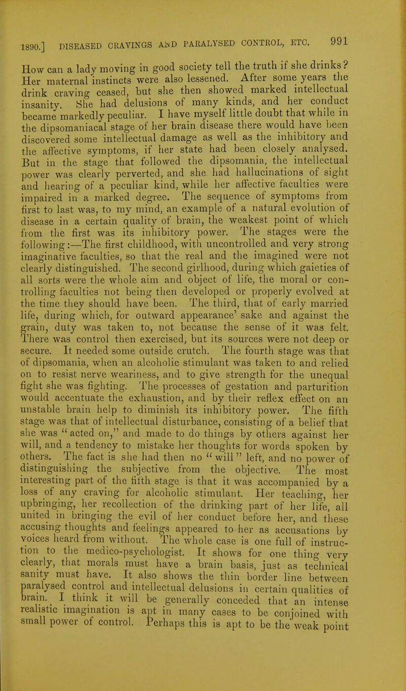 How can a lady moving in good society tell the tiutli it she dunks ? Her maternal instincts were also lessened. Aftei some yeais the drink craving ceased, but she then showed marked intellectual insanity. She had delusions of many kinds, and her conduct became markedly peculiar. I have myself little doubt that while in the dipsomaniacal stage of her brain disease there would have been discovered some intellectual damage as well as the inhibitory and the affective symptoms, if her state had been closely analysed. But in the stage that followed the dipsomania, the intellectual power was clearly perverted, and she had hallucinations of sight and hearing of a peculiar kind, while her affective faculties were impaired in a marked degree. The sequence of symptoms from first to last was, to my mind, an example of a natural evolution of disease in a certain quality of brain, the weakest point of which from the first was its inhibitory power. The stages were the following:—The first childhood, with uncontrolled and very strong imaginative faculties, so that the real and the imagined were not clearly distinguished. The second girlhood, during which gaieties of all sorts were the whole aim and object of life, the moral or con- trolling faculties not being then developed or properly evolved at the time they should have been. The third, that of early married life, during which, for outward appearance’ sake and against the grain, duty was taken to, not because the sense of it was felt. There was control then exercised, but its sources were not deep or secure. It needed some outside crutch. The fourth stage was that of dipsomania, when an alcoholic stimulant was taken to and relied on to resist nerve weariness, and to give strength for the unequal fight she was fighting. The processes of gestation and parturition would accentuate the exhaustion, and by their reflex effect on an unstable brain help to diminish its inhibitory power. The fifth stage was that of intellectual disturbance, consisting of a belief that she was 11 acted on,” and made to do things by others against her will, and a tendency to mistake her thoughts for words spoken by others. The fact is she had then no “ will ” left, and no power of distinguishing the subjective from the objective. The most interesting part of the fifth stage is that it was accompanied by a loss of any craving for alcoholic stimulant. Her teaching, her upbringing, her recollection of the drinking part of her Iffe, all united in bringing the evil of her conduct before her, and these accusing thoughts and feelings appeared to her as accusations by voices heard from without. The whole case is one full of instruc- tion to the medico-psychologist. It shows for one thing very clearly, that morals must have a brain basis, just as technical sanity must have. It also shows the thin border line between paralysed control and intellectual delusions in certain qualities of brain. ^ I think it will be generally conceded that an intense realistic imagination is apt in many cases to be conjoined with small power of control. Perhaps this is apt to be the weak point