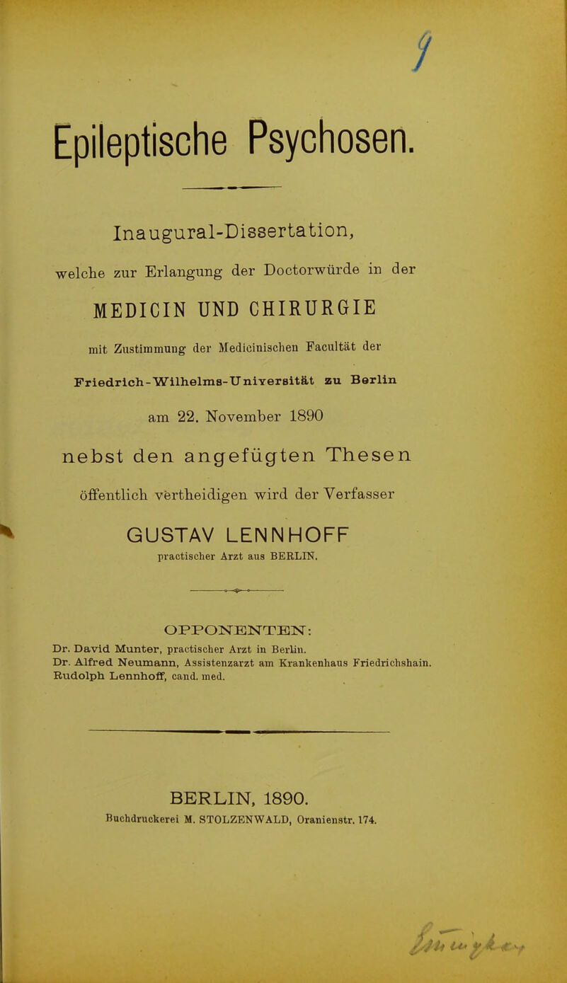 Epileptische Psychosen. Inaugural-Dissertation, welche zur Erlangung der Doctorwürde in der MEDICIN UND CHIRURGIE mit Zustimmung der Medieinischen Facultät der Friedrich-Wilhelms-Universität zu Berlin am 22. November 1890 nebst den angefügten Thesen öffentlich vertheidigen wird der Verfasser GUSTAV LENNHOFF practischer Arzt aus BERLIN. OPPONENTEN: Dr. David Munter, practischer Arzt in Berlin. Dr. Alfred Neumann, Assistenzarzt am Krankenhaus Friedrichshain. Rudolph Lennhoff, cand. med. BERLIN, 1890. Buchdruckerei M. STOLZENWALD, Oranienstr. 174.