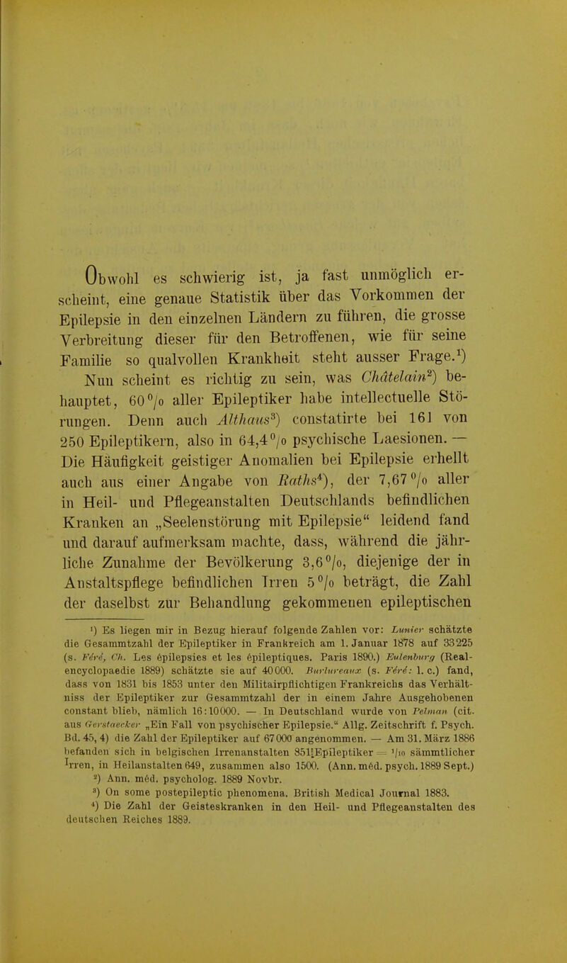 er- Obwolil es schwierig ist, ja fast unmöglich scheint, eine genaue Statistik über das Vorkommen der Epilepsie in den einzelnen Ländern zu führen, die grosse Verbreitung dieser für den Betroffenen, wie für seine Familie so qualvollen Krankheit steht ausser Frage.1) Nun scheint es richtig zn sein, was Chätelain2) be- hauptet, 60 °/o aller Epileptiker habe intellektuelle Stö- rungen. Denn auch Althaus3) constatirte bei 16 J von 250 Epileptikern, also in 64,4°/o psychische Laesionen. — Die Häufigkeit geistiger Anomalien bei Epilepsie erhellt auch aus einer Angabe von Raths*), der 7,67 °/o aller in Heil- und Pflegeanstalten Deutschlands befindlichen Kranken an „Seelenstörung mit Epilepsie“ leidend fand und darauf aufmerksam machte, dass, während die jähr- liche Zunahme der Bevölkerung 3,6°/o, diejenige der in Anstaltspflege befindlichen Irren 5°/o beträgt, die Zahl der daselbst zur Behandlung gekommenen epileptischen >) Es liegen mir in Bezug hierauf folgende Zahlen vor: Lunier schätzte die Gesammtzahl der Epileptiker in Frankreich am 1. Januar 1878 auf 33225 (s. FM, Ch. Les epilepsies et les epileptiques. Paris 1890.) Eulenburg (Real- encyclopaedie 1889) schätzte sie auf 40000. Burlureaux (s. FM: 1. c.) fand, dass von 1831 bis 1853 unter den Militairpilichtigen Frankreichs das Verhält- niss der Epileptiker zur Gesammtzahl der in einem Jahre Ausgehobenen constant blieb, nämlich 16:10000. — In Deutschland wurde von Pelinan (cit. aus Gerstaecker „Ein Fall von psychischer Epilepsie.“ Allg. Zeitschrift f. Psych. Bd. 45, 4) die Zahl der Epileptiker auf 67000 angenommen. — Am 31. März 1886 befanden sich in belgischen Irrenanstalten 851!Epileptiker ’/io sämmtlicher h-ren, in Heilanstalten 649, zusammen also 1500. (Ann. möd. psych. 1889 Sept.) 2) Ann. m6d. psycholog. 1889 Novbr. a) On some postepileptic phenomena. British Medical Journal 1883. '*) Die Zahl der Geisteskranken in den Heil- und Pflegeanstalten des deutschen Reiches 1889.