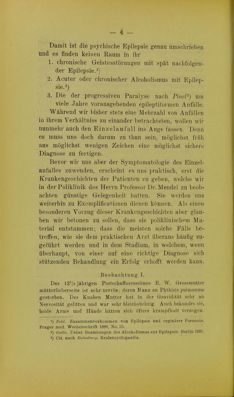 Damit ist die psychische Epilepsie genau umschrieben und es finden keinen Raum in ihr 1. chronische Geistesstörungen mit spät nachfolgen- der Epilepsie.1) 2. Acuter oder chronischer Alcoholismus mit Epilep- sie.2) 3. Die der progressiven Paralyse nach Pinel3) um viele Jalire vorausgeheuden epileptiformen Anfälle. Während wir bisher stets eine Mehrzahl von Anfällen in ihrem Verhältniss zu einander betrachteten, wollen wir nunmehr auch den Einzel an fall ins Auge fassen. Denn es muss uns doch darum zu thun sein, möglichst früh aus möglichst wenigen Zeichen eine möglichst sichere Diagnose zu fertigen. Bevor wir uns aber der Symptomatologie des Einzel- anfalles zuwenden, erscheint es uns praktisch, erst die Krankengeschichten der Patienten zu geben, welche wir in der Poliklinik des Herrn Professor Dr. Mendel zu beob- achten günstige Gelegenheit hatten. Sie werden uns weiterhin zu Exemplificationen dienen können. Als einen besonderen Vorzug dieser Krankengeschichten aber glau- ben wir betonen zu sollen, dass sie poliklinischem Ma- terial entstammen; dass die meisten solche Fälle be- treffen, wie sie dem praktischen Arzt überaus häufig zu- geführt werden und in dem Stadium, in welchem, wenn überhaupt, von einer auf eine richtige Diagnose sich stützenden Behandlung ein Erfolg erhofft werden kann. Beobachtung I. Des 12j/2 jährigen Postschaffnerssohnes E. AV. Grossmutter mütterlicherseits ist sehr nervös; deren Hann an Phthisis pulmonum gestorben. Des Knaben Mutter hat in der Gravidität sehr an Nervosität gelitten und war sehr bleichsüchtig. Auch bekundet sie, beide Arme und Hände hätten sich öfters krampfhalt verzogen. 1) Pohl. Zusammenvorkommen von Epilepsie und orginärer Paranoia. Prager med. Wochenschrift 1888, No. 35. 2) Galle. lieber Beziehungen des Alcoholismus zur Epilepsie. Berlin 1881. 3) Oit. nach Eulenhurg, Realencyclopaedie.