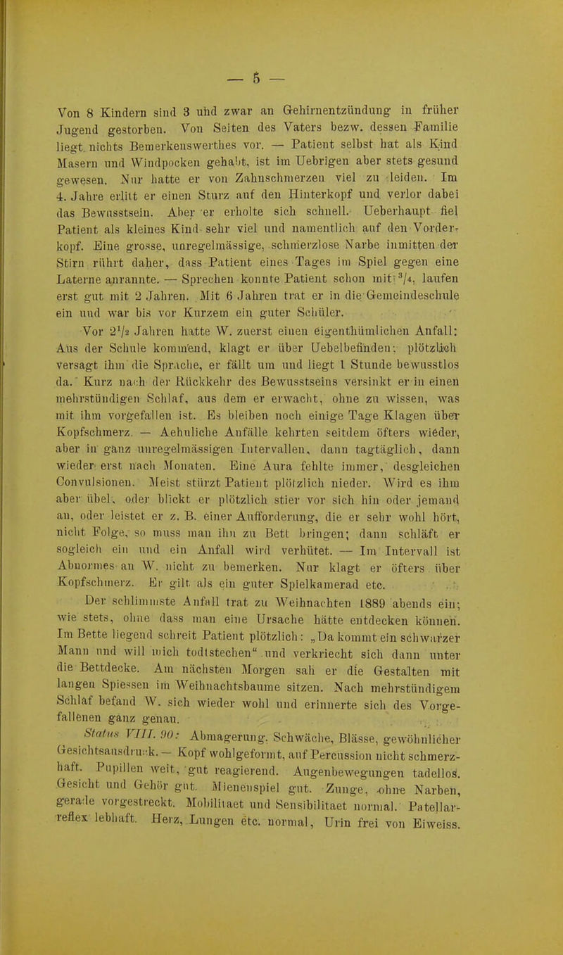 Jugend gestorben. Von Seiten des Vaters bezw. dessen Familie liec*t nichts Bemerkenswerthes vor. — Patient selbst bat als Kind Masern und Windpocken gehabt, ist im Uebrigen aber stets gesund gewesen. Nur batte er von Zahnschmerzen viel zu leiden. Im 4. Jahre erlitt er einen Sturz auf den Hinterkopf und verlor dabei das Bewusstsein. Aber er erholte sich schnell. Ueberhaupt fiel Patient als kleines Kind sehr viel und namentlich auf den Vorder- kopf. Eine grosse, unregelmässige, schmerzlose Narbe inmitten der Stirn rührt daher, dass Patient eines Tages im Spiel gegen eine Laterne anrannte. — Sprechen konnte Patient schon mit3/.», laufen erst gut mit 2 Jahren. Mit 6 Jahren trat er in die Gemeindeschule ein und war bis vor Kurzem ein guter Schüler. Vor 21/* Jahren hatte W. zuerst einen eigenthümliehen Anfall: Aus der Schule kommend, klagt er über Uebelbefinden ■. plötzlich versagt ihm die Sprache, er fällt um und liegt l Stunde bewusstlos da.' Kurz nach der Rückkehr des Bewusstseins versinkt er in einen mehrstündigen Schlaf, aus dem er erwacht, ohne zu wissen, was mit ihm vorgefallen ist. Es bleiben noch einige Tage Klagen über Kopfschmerz. — Aehuliche Anfälle kehrten seitdem öfters wieder, aber in ganz unregelmässigen Intervallen, danu tagtäglich, dann wieder erst nach Monaten. Eine Aura fehlte immer, desgleichen Convulsionen. Meist stürzt Patient plötzlich nieder. Wird es ihm aber iihel, oder blickt er plötzlich stier vor sich hin oder jemand an, oder leistet er z. B. einer Aufforderung, die er sehr wohl hört, nicht Folge, so muss man ihn zu Bett bringen; dann schläft er sogleich ein und ein Anfall wird verhütet. — Im Intervall ist Abnormes an W. nicht zu bemerken. Nur klagt er öfters über Kopfschmerz. Er gilt, als ein guter Spielkamerad etc. Der schlimmste Anfall trat zu Weihnachten 1889 abends ein; wie stets, ohne dass man eine Ursache hätte entdecken können. Im Bette liegend schreit Patient plötzlich: „Da kommt ein schwarzer Mann und will mich todlstechen“ und verkriecht sich dann unter die Bettdecke. Am nächsten Morgen sah er die Gestalten mit langen Spiessen im Weihnachtsbaume sitzen. Nach mehrstündigem Schlaf befand W. sich wieder wohl und erinnerte sich des Vorge- fallenen ganz genau. 'Status VIII. 90: Abmagerung. Schwäche, Blässe, gewöhnlicher Gesichtsausdruck. — Kopf wohlgeformt, auf Percussion nicht schmerz- haft. Pupillen weit, gut reagierend. Augenbewegungen tadellos. Gesicht, und Gehör gut. Mienenspiel gut. Zunge, -ohne Narben, gerade vorgestreckt. Mobilitaet und Sensibilitaet normal. PateJIar- reflex lebhaft. Herz, Lungen etc. normal, Urin frei von Eiweiss.