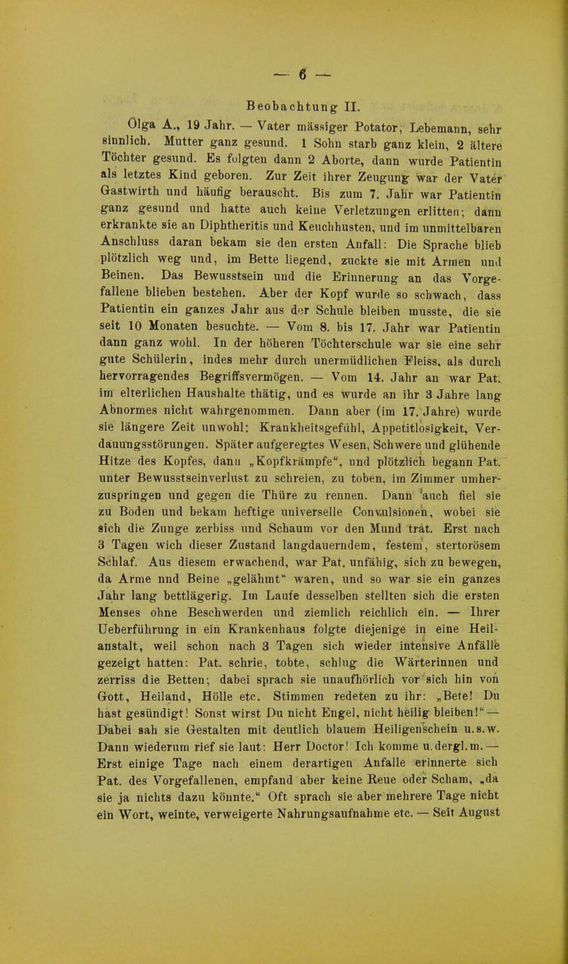 Beobachtung II. Olga A., 19 Jahr. — Vater massiger Potator, Lebemann, sehr sinnlich. Mutter ganz gesund. 1 Sohn starb ganz klein, 2 ältere Töchter gesund. Es folgten dann 2 Aborte, dann wurde Patientin als letztes Kind geboren. Zur Zeit ihrer Zeugung war der Vater Gastwirth und häufig berauscht. Bis zum 7. Jahr war Patientin ganz gesund und hatte auch keine Verletzungen erlitten; dann erkrankte sie an Diphtheritis und Keuchhusten, und im unmittelbaren Anschluss daran bekam sie den ersten Anfall: Die Sprache blieb plötzlich weg und, im Bette liegend, zuckte sie mit Armen und Beinen. Das Bewusstsein und die Erinnerung an das Vorge- fallene blieben bestehen. Aber der Kopf wurde so schwach, dass Patientin ein ganzes Jahr aus der Schule bleiben musste, die sie seit 10 Monaten besuchte. — Vom 8. bis 17. Jahr war Patientin dann ganz wohl. In der höheren Töchterschule war sie eine sehr gute Schülerin, indes mehr durch unermüdlichen Pleiss, als durch hervorragendes Begriffsvermögen. — Vom 14. Jahr an war Pat. im elterlichen Haushalte thätig, und es wurde an ihr 3 Jahre lang Abnormes nicht wahrgenommen. Dann aber (im 17. Jahre) wurde sie längere Zeit unwohl: Krankheitsgefühl, Appetitlosigkeit, Ver- dauungsstörungen. Später aufgeregtes Wesen, Schwere und glühende Hitze des Kopfes, dann „Kopfkrämpfe“, und plötzlich begann Pat. unter Bewusstseinverlust zu schreien, zu toben, im Zimmer umher- zuspringen und gegen die Thüre zu rennen. Dann 'auch fiel sie zu Boden und bekam heftige universelle Conv.ulsione'n, wobei sie sich die Zunge zerbiss und Schaum vor den Mund trat. Erst nach 3 Tagen wich dieser Zustand langdauerndem, festem, stertorösem Schlaf. Aus diesem erwachend, war Pat. unfähig, sich zu bewegen, da Arme nnd Beine „gelähmt“ waren, und so war sie ein ganzes Jahr lang bettlägerig. Im Laufe desselben stellten sich die ersten Menses ohne Beschwerden und ziemlich reichlich ein. — Ihrer Ueberführung in ein Krankenhaus folgte diejenige in eine Heil- anstalt, weil schon nach 3 Tagen sich wieder intensive Anfälle gezeigt hatten: Pat. schrie, tobte, schlug die Wärterinnen und zerriss die Betten; dabei sprach sie unaufhörlich vor sich hin von Gott, Heiland, Hölle etc. Stimmen redeten zu ihr: „Bete! Du hast gesündigt! Sonst wirst Du nicht Engel, nicht heilig bleiben!“ — Dabei sah sie Gestalten mit deutlich blauem Heiligenschein u.s.w. Dann wiederum rief sie laut: Herr Doctor! Ich komme u.dergl.m. — Erst einige Tage nach einem derartigen Anfalle erinnerte sich Pat. des Vorgefallenen, empfand aber keine Reue oder Scham, „da sie ja nichts dazu könnte.“ Oft sprach sie aber mehrere Tage nicht ein Wort, weinte, verweigerte Nahrungsaufnahme etc. — Seit August