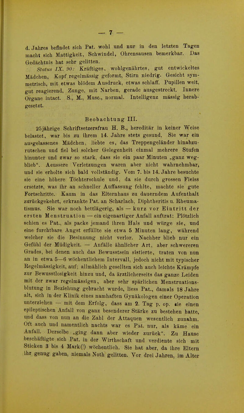 d. Jahres befindet sich Pat. wohl und nur in den letzten Tagen macht sich Mattigkeit, Schwindel, Ohrensausen bemerkbar. Das Gedächtnis hat sehr gelitten. Status IX. 90: Kräftiges, wohlgenährtes, gut entwickeltes Mädchen, Kopf regelmässig geformt, Stirn niedrig. Gesicht sym- metrisch, mit etwas blödem Ausdruck, etwas schlaff. Pupillen weit, gut reagierend, Zunge, mit Narben, gerade ausgestreckt. Innere Organe intact. S., M., Muse., normal. Intelligenz massig herab- gesetzt. Beobachtung III. 25jährige Schriftsetzersfrau H. B., hereditär in keiner Weise belastet, war bis zu ihrem 14. Jahre stets gesund. Sie war ein ausgelassenes Mädchen, liebte es, das Treppengeländer hinabzu- rutschen und fiel bei solcher Gelegenheit einmal mehrere Stufen hinunter und zwar so stark, dass sie ein paar Minuten „ganz weg- blieb“. Aeussere Verletzungen waren aber nicht wahrnehmbar, und sie erholte sich bald vollständig. Vom 7. bis 14. Jahre besuchte sie eine höhere Töchterschule und, da sie durch grossen Fleiss ersetzte, was ihr an schneller Auffassung fehlte, machte sie gute Fortschritte. Kaum in das Elternhaus zu dauerndem Aufenthalt zUrückgekehrt, erkrankte Pat. an Scharlach, Diphtheritis u. Rheuma- tismus. Sie war noch bettlägerig, als — kurz vor Eintritt der ersten Menstruation —ein eigenartiger Anfall auftrat: Plötzlich schien es Pat., als packe jemand ihren Hals und würge sie, und eine furchtbare Angst erfüllte sie etwa 5 Minuten lang, während welcher sie die Besinnung nicht verlor. Nachher blieb nur ein Gefühl der Müdigkeit. — Anfälle ähnlicher Art, aber schwereren Grades, bei denen auch das Bewusstsein sistierte, traten von nun an in etwa 5—6 wöchentlichem Intervall, jedoch nicht mit typischer Regelmässigkeit, auf; allmählich gesellten sich auch leichte Krämpfe zur Bewusstlosigkeit hinzu und, da ärztlicherseits das ganze Leiden mit der zwar regelmässigen, aber sehr spärlichen Menstruations- blutung in Beziehung gebracht wurde, Hess Pat., damals 18 Jahre alt, sich in der Klinik eines namhaften Gynäkologen einer Operation unterziehen mit dem Erfolg, dass am 2. Tag p. op. sie einen epileptischen Anfall von ganz besonderer Stärke zu bestehen hatte, und dass von nun an die Zahl der Attaquen wesentlich zunahm. Oft auch und namentlich nachts war es Pat. nur, als käme ein Anfall. Derselbe „ging dann aber wieder zurück“. Zu Hause beschäftigte sich Pat. in der Wirthschaft und verdiente sich mit Sticken 3 bis 4 Mark(!) wöchentlich. Sie hat aber, da ihre Eltern ihr genug gaben, niemals Noth gelitten. Vor drei Jahren, im Alter