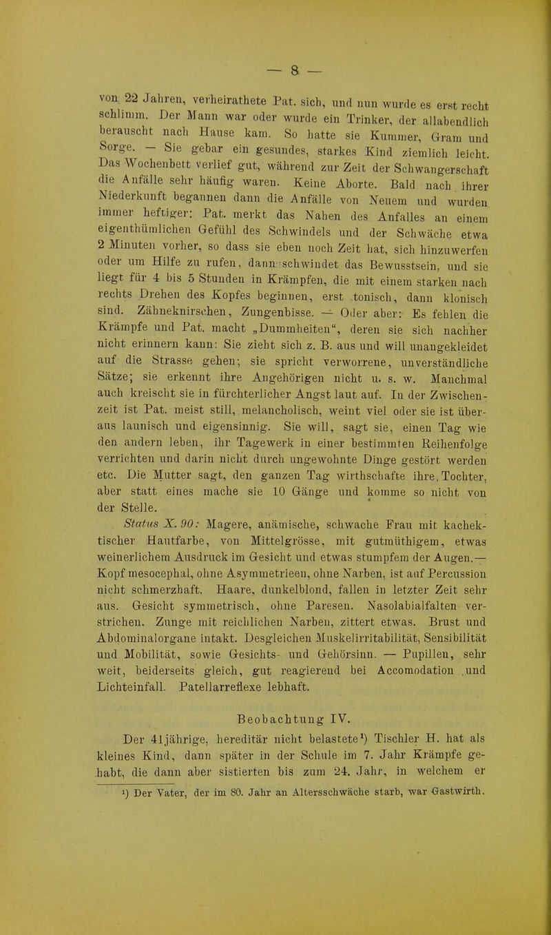 von 22 Jahren, verheiratete Pat. sich, und nun wurde es erst recht schümm. Der Mann war oder wurde ein Trinker, der allabendlich berauscht nach Hause kam. So hatte sie Kummer, Gram und Sorge. - Sie gebar ein gesundes, starkes Kind ziemlich leicht Das Wochenbett verlief gut, während zur Zeit der Schwangerschaft die Anfälle sehr häufig waren. Keine Aborte. Bald nach ihrer Niederkunft begannen dann die Anfälle von Neuem und wurden immer heftiger: Pat. merkt das Nahen des Anfalles an einem eigentümlichen Gefühl des Schwindels und der Schwäche etwa 2 Minuten vorher, so dass sie eben noch Zeit hat, sich hinzuwerfen odti um Hilfe zu rufen, dann schwindet das Bewusstsein, und sie liegt für 4 bis 5 Stunden in Krämpfen, die mit einem starken nach rechts Drehen des Kopfes beginnen, erst tonisch, dann klonisch sind. Zähneknirschen, Zungenbisse. — Oder aber: Es fehlen die Krämpfe und Pat. macht „Dummheiten“, deren sie sich nachher nicht erinnern kann: Sie zieht sich z. B. aus und will uuangekleidet auf die Strasse gehen-, sie spricht verworrene, unverständliche Sätze; sie erkennt ihre Angehörigen nicht u. s. w. Manchmal auch kreischt sie in fürchterlicher Angst laut auf. In der Zwischen- zeit ist Pat. meist still, melancholisch, weint viel oder sie ist über- aus launisch und eigensinnig. Sie will, sagt sie, einen Tag wie den andern leben, ihr Tagewerk in einer bestimmten Reihenfolge verrichten und darin nicht durch ungewohnte Dinge gestört werden etc. Die Mutter sagt, den ganzen Tag wirthschafte ihre,Tochter, aber statt eines mache sie 10 Gänge und komme so nicht von der Stelle. Status X. 90: Magere, anämische, schwache Frau mit kachek- tiscker Hautfarbe, von Mittelgrösse, mit gutraiithigem, etwas weinerlichem Ausdruck im Gesicht und etwas stumpfem der Augen.— Kopf mesocephal, ohne Asymmetrieen, ohne Narben, ist auf Percussion nicht schmerzhaft. Haare, dunkelblond, fallen in letzter Zeit sehr aus. Gesicht symmetrisch, ohne Paresen. Nasolabialfalten ver- strichen. Zunge mit reichlichen Narben, zittert etwas. Brust und Abdominalorgane intakt. Desgleichen Muskelirritabilität, Sensibilität und Mobilität, sowie Gesichts- und Gehörsinn. — Pupillen, sehr weit, beiderseits gleich, gut reagierend bei Accomodation und Lichteinfall. Patellarreflexe lebhaft. Beobachtung IV. Der 41jährige, hereditär nicht belastete1) Tischler H. hat als kleines Kind, dann später in der Schule im 7. Jahr Krämpfe ge- habt, die dann aber sistierten bis zum 24. Jahr, in welchem er i) Der Vater, der im 80. Jahr an Altersschwäche starb, war Gastwirth.