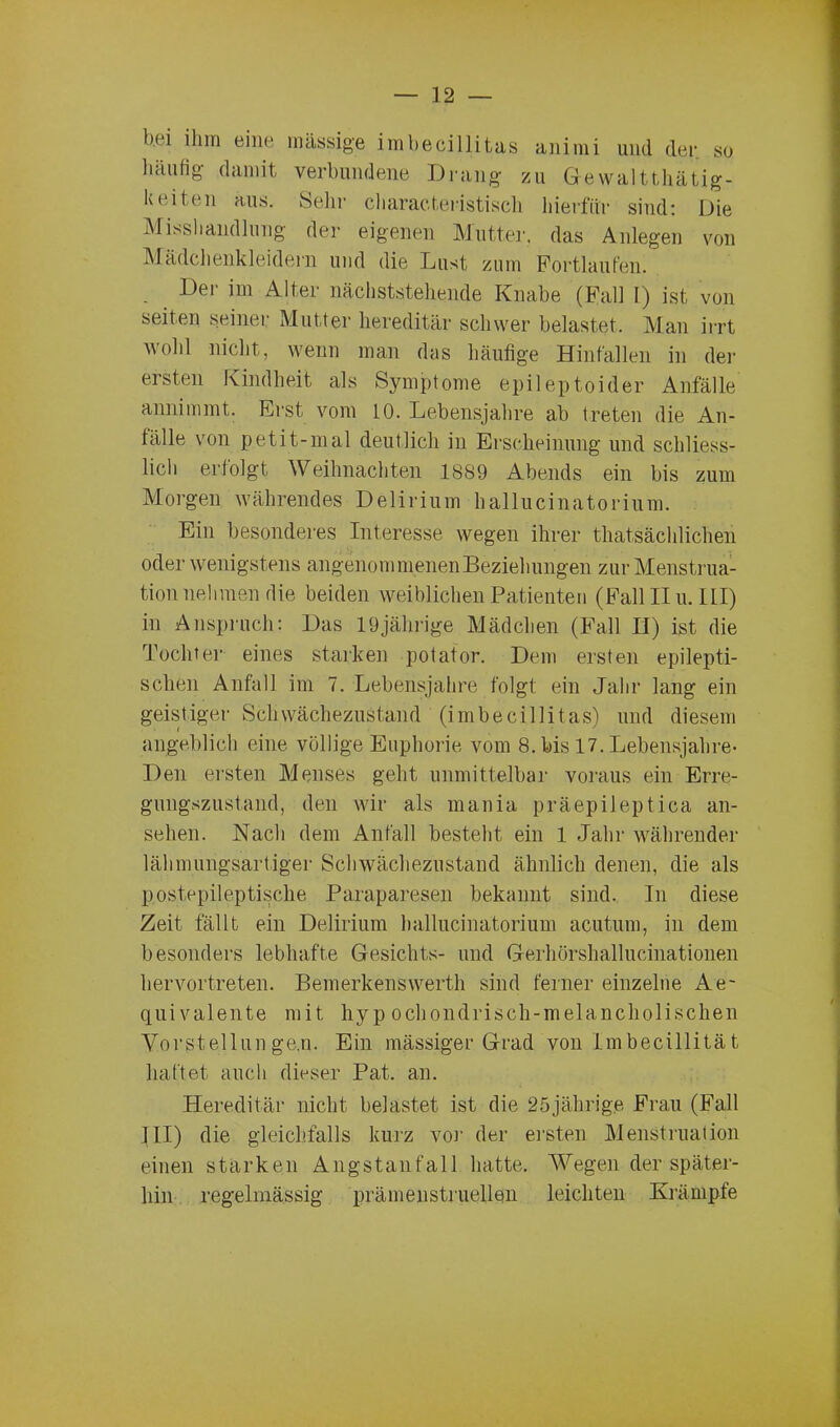 bei ihm eine massige imbecillitas animi und der so häufig damit verbundene Drang- zu Gewalttätig- keiten aus. Selir charact,eristisch hierfür sind: Die Misshandlung der eigenen Mutter, das Anlegen von Mädchenkleidern und die Imst zum Portlaufen. Der im Alter nächststehende Knabe (Fall I) ist von seiten seiner Mutter hereditär schwer belastet. Man irrt wohl nicht, wenn man das häufige Hinfallen in der ersten Kindheit als Symptome epileptoider Anfälle annimmt. Erst vom 10. Lebensjahre ab treten die An- fälle von petit-mal deutlich in Erscheinung und schliess- lich erfolgt Weihnachten 1889 Abends ein bis zum Morgen währendes Delirium hallucinatorium. Ein besonderes Interesse wegen ihrer thatsächlichen oder wenigstens angenommenen Beziehungen zur Menstrua- tion nehmen die beiden weiblichen Patienten (Fall II u. III) in Anspruch: Das 19jährige Mädchen (Fall H) ist die Tochter eines starken potator. Dem ersten epilepti- schen Anfall im 7. Lebensjahre folgt ein Jahr lang ein geistiger Schwächezustand (imbecillitas) und diesem angeblich eine völlige Euphorie vom 8. bis 17. Lebensjahre- Den ersten Menses geht unmittelbar voraus ein Erre- gungszustand, den wir als mania präepileptica an- sehen. Nach dem Anfall besteht ein 1 Jahr währender lähmungsartiger Schwächezustand ähnlich denen, die als postepileptische Paraparesen bekannt sind. In diese Zeit fällt ein Delirium hallucinatorium acutum, in dem besonders lebhafte Gesichts- und Gerhörshallucinationen hervortreten. Bemerkenswerth sind ferner einzelne Ae~ quivalente mit hypochondrisch-melancholischen Vorstellungen. Ein massiger Grad von Imbecillität haftet auch dieser Pat. an. Hereditär nicht belastet ist die 25jährige Frau (Fall III) die gleichfalls kurz vor der ersten Menstruation einen starken Angstanfall hatte. Wegen der später- hin regelmässig prämenstruellen leichten Krämpfe