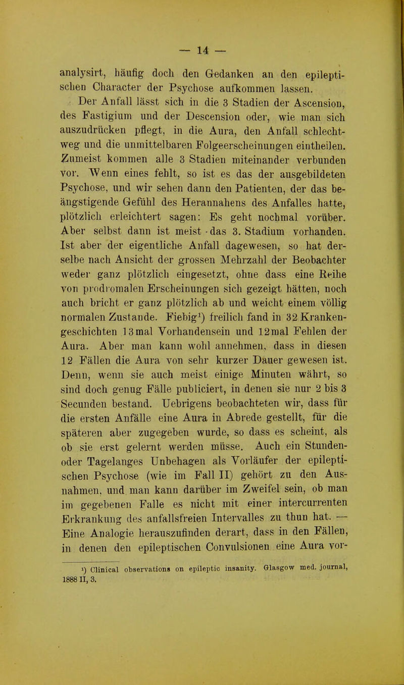 analysirt, häufig doch den Gedanken an den epilepti- schen Character der Psychose aufkommen lassen. Der Anfall lässt sich in die 3 Stadien der Ascension, des Fastigium und der Descension oder, wie man sich auszudrücken pflegt, in die Aura, den Anfall schlecht- weg und die unmittelbaren Folgeerscheinungen eintheilen. Zumeist kommen alle 3 Stadien miteinander verbunden vor. Wenn eines fehlt, so ist es das der ausgebildeten Psychose, und wir sehen dann den Patienten, der das be- ängstigende Gefühl des Herannahens des Anfalles hatte, plötzlich erleichtert sagen: Es geht nochmal vorüber. Aber selbst dann ist meist - das 3. Stadium vorhanden. Ist aber der eigentliche Anfall dagewesen, so hat der- selbe nach Ansicht der grossen Mehrzahl der Beobachter weder ganz plötzlich eingesetzt, ohne dass eine Reihe von prodromalen Erscheinungen sich gezeigt hätten, noch auch bricht er ganz plötzlich ab und weicht einem völlig normalen Zustande. Fiebig1) freilich fand in 32 Kranken- geschichten 13mal Vorhandensein und 12mal Fehlen der Aura. Aber man kann wohl annehmen, dass in diesen 12 Fällen die Aura von sehr kurzer Dauer gewesen ist. Denn, wenn sie auch meist einige Minuten währt, so sind doch genug Fälle publiciert, in denen sie nur 2 bis 3 Secunden bestand. Uebrigens beobachteten wir, dass für die ersten Anfälle eine Aura in Abrede gestellt, für die späteren aber zugegeben wurde, so dass es scheint, als ob sie erst gelernt werden müsse. Auch ein Stunden- oder Tagelanges Unbehagen als Vorläufer der epilepti- schen Psychose (wie im Fall II) gehört zu den Aus- nahmen. und man kann darüber im Zweifel sein, ob man im gegebenen Falle es nicht mit einer intercurrenten Erkrankung des anfallsfreien Intervalles zu thun hat. Eine Analogie herauszufinden derart, dass in den Fällen, in denen den epileptischen Convulsionen eine Aura vor- >) Clinical observations on epileptic insanity. Glasgow med. journal, 1888 II, 3.