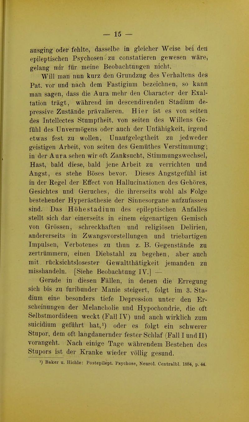 — 16 ausging oder fehlte, dasselbe in gleicher Weise bei den epileptischen Psychosen zu constatieren gewesen wäre, gelang mir für meine Beobachtungen nicht. Will man nun kurz den Grundzug des Verhaltens des Pat. vor und nach dem Fastigium bezeichnen, so kann man sagen, dass die Aura mehr den Character der Exal- tation trägt, während im descendirenden Stadium de- pressive Zustände prävalieren. Hier ist es von seiten des Intellectes Stumpfheit, von seiten des Willens Ge- fühl des Unvermögens oder auch der Unfähigkeit, irgend etwas fest zu wollen, Unaufgelegtheit zu jedweder geistigen Arbeit, von seiten des Gemiithes Verstimmung; in der Aura sehen wir oft Zanksucht, Stimmungswechsel, Hast, bald diese, bald jene Arbeit zu verrichten und Angst, es stehe Böses bevor. Dieses Angstgefühl ist in der Regel der Effect von Hallucinationen des Gehöres, Gesichtes und Geruches, die ihrerseits wohl als Folge bestehender Hyperästhesie der Sinnesorgane aufzufasseu sind. Das Höhestadium des epileptischen Anfalles stellt sich dar einerseits in einem eigenartigen Gemisch von Grössen, schreckhaften und religiösen Delirien, andererseits in Zwangsvorstellungen und triebartigen Impulsen, Verbotenes zu tlnm z. B. Gegenstände zu zertrümmern, einen Diebstahl zu begehen, aber auch mit rücksichtslosester Gewalttätigkeit jemanden zu misshandeln. [Siehe Beobachtung IV.] — Gerade in diesen Fällen, in denen die Erregung sich bis zu furibunder Manie steigert, folgt im 3. Sta- dium eine besonders tiefe Depression unter den Er- scheinungen der Melancholie und Hypochondrie, die oft Selbstmordideen weckt (Fall IV) und auch wirklich zum suicidium geführt hat,1) oder es folgt ein schwerer Stupor, dem oft langdauernder fester Schlaf (Fall I undH) vorangeht. Nach einige Tage währendem Bestehen des Stupors ist der Kranke wieder völlig gesund. ») Baker u. Hiclile: Postepilept. Psychose, Neurol. Centralbl. 1884, p. 44.