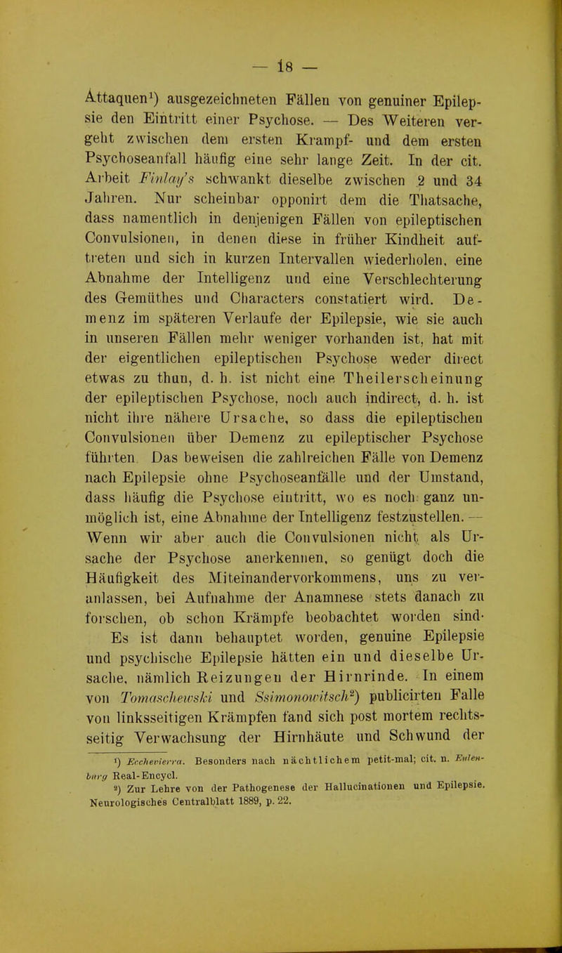 Attaquen1) ausgezeichneten Fällen von genuiner Epilep- sie den Eintritt einer Psychose. — Des Weiteren ver- geht zwischen dem ersten Krampf- und dem ersten Psychoseanfall häufig eine sehr lange Zeit. In der cit. Arbeit Finlay’s schwankt dieselbe zwischen 2 und 34 Jahren. Nur scheinbar opponirt dem die Thatsache, dass namentlich in denjenigen Fällen von epileptischen Convulsionen, in denen diese in früher Kindheit auf- treten und sich in kurzen Intervallen wiederholen, eine Abnahme der Intelligenz und eine Verschlechterung des Gemiithes und Characters constatiert wird. De- menz im späteren Verlaufe der Epilepsie, wie sie auch in unseren Fällen mehr weniger vorhanden ist, hat mit der eigentlichen epileptischen Psychose weder direct etwas zu thun, d. h. ist nicht eine Theilerscheinung der epileptischen Psychose, noch auch indirect, d. h. ist nicht ihre nähere Ursache, so dass die epileptischen Convulsionen über Demenz zu epileptischer Psychose führten Das beweisen die zahlreichen Fälle von Demenz nach Epilepsie ohne Psychoseanfälle und der Umstand, dass häufig die Psychose eiutritt, wo es noch ganz un- möglich ist, eine Abnahme der Intelligenz festzustellen. — Wenn wir aber auch die Convulsionen nicht als Ur- sache der Psychose anerkennen, so genügt doch die Häufigkeit des Miteinandervorkommens, uns zu ver- anlassen, bei Aufnahme der Anamnese stets danach zu forschen, ob schon Krämpfe beobachtet worden sind- Es ist dann behauptet worden, genuine Epilepsie und psychische Epilepsie hätten ein und dieselbe Ur- sache, nämlich Reizungen der Hirnrinde. In einem von Tomaschewski und Ssimonowitsch2) publicirteu Falle von linksseitigen Krämpfen fand sich post mortem rechts- seitig Verwachsung der Hirnhäute und Schwund der i) Ecxhetrierra. Besonders nach nächtlichem petit-mal; cit. n. Ettlett- bitrg Real-Encycl. s) Zur Lehre von der Pathogenese der Hallucinationen und Epilepsie. Neurologisches Centralblatt 1889, p. 22.