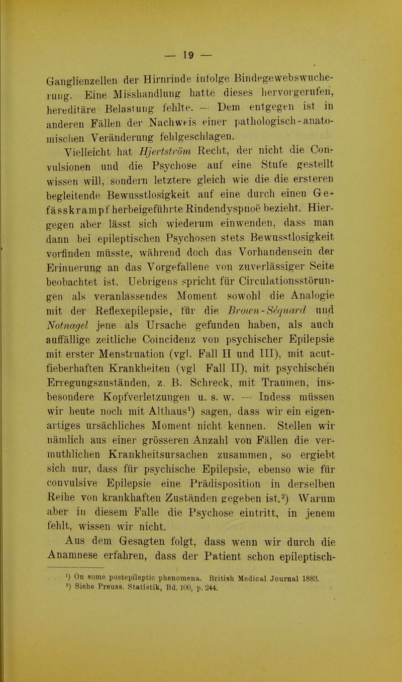 Ganglienzellen der Hirnrinde infolge Bindegewebswuche- rung. Eine Misshandlung hatte dieses hervorgerufen, hereditäre Belasiuug fehlte. — Dem entgegen ist in anderen Fällen der Nachweis einer pathologisch-anato- mischen Veränderung fehlgeschlagen. Vielleicht hat Hjertström Recht, der nicht die Con- vulsionen und die Psychose auf eine Stute gestellt wissen will, sondern letztere gleich wie die die ersteren begleitende Bewusstlosigkeit auf eine durch einen Ge- fässkrampf herbeigeführte Rindendyspnoe bezieht. Hier- gegen aber lässt sich wiederum ein wenden, dass man dann bei epileptischen Psychosen stets Bewusstlosigkeit vorfinden müsste, während doch das Vorhandensein der Erinnerung an das Vorgefallene von zuverlässiger Seite beobachtet ist. Uebrigens spricht für Circulationsstörun- gen als veranlassendes Moment sowohl die Analogie mit der Reflexepilepsie, für die Brown-Sequard und Notnagel jene als Ursache gefunden haben, als auch auffällige zeitliche Coiucidenz von psychischer Epilepsie mit erster Menstruation (vgl. Fall II und III), mit acut- fieberhaften Krankheiten (vgl Fall II), mit psychischen Erregungszuständen, z. B. Schreck, mit Traumen, ins- besondere Kopfverletzungen u. s. w. — Indess müssen wir heute noch mit Althaus1) sagen, dass wir ein eigen- artiges ursächliches Moment nicht kennen. Stellen wir nämlich aus einer grösseren Anzahl von Fällen die ver- muthlichen Krankheitsursachen zusammen, so ergiebt sich nur, dass für psychische Epilepsie, ebenso wie für convulsive Epilepsie eine Prädisposition in derselben Reihe von krankhaften Zuständen gegeben ist.2) Warum aber in diesem Falle die Psychose eiutritt, in jenem fehlt, wissen wir nicht. Aus dem Gesagten folgt, dass wenn wir durch die Anamnese erfahren, dass der Patient schon epileptisch- ') On some postepileptic phenomena. British Medical Journal 1883. 2) Siehe Preuss. Statistik, Bd. 100, p. 244.