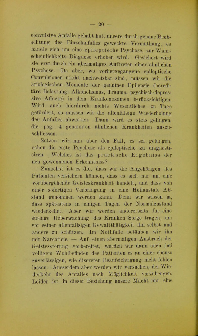 convulsive Anfälle gehabt hat, unsere durch genaue Beob- achtung des Einzelanfalles geweckte Vermutlning, es handle sich um eine epileptische Psychose, zur Wahr- scheinlichkeits-Diagnose erhoben wird. Gesichert wird sie erst durch ein abermaliges Auftreten einer ähnlichen Psychose. Da aber, wo vorhergegangene epileptische Convulsionen nicht nachweisbar sind, müssen wir die ätiologischen Momente der genuinen Epilepsie (heredi- täre Belastung, Alkoholismus, Trauma, psychisch-depres- sive Affecte) in dem Krankenexamen berücksichtigen. Wird auch hierdurch nichts Wesentliches zu Tage gefördert, so müssen wir die allenfalsige Wiederholung des Anfalles abwarten. Dann wird es stets gelingen, die pag. 4 genannten ähnlichen Krankheiten auszu- schliessen. Setzen wir nun aber den Fall, es sei gelungen, schon die erste Psychose als epileptische zu diagnosti- ciren. Welches ist das practische Ergebniss der lieu gewonnenen Erkenntuiss? Zunächst ist es die, dass wir die -Angehörigen des Patienten versichern können, dass es sich nur um eine vorübergehende Geisteskrankheit handelt, und dass von einer sofortigen Verbringung in eine Heilanstalt Ab- stand genommen werden kann. Denn wir wissen ja, dass spätestens in einigen Tagen der Normalzustand wiederkehrt. Aber wir werden andererseits für eine strenge Ueberwachung des Kranken Sorge tragen, um vor seiner allenfallsigen Gewalttätigkeit ihn selbst und andere zu schützen. Im Notfälle betäuben wir ihn mit Narcoticis. — Auf einen abermaligen Ausbruch der Geistesstörung vorbereitet, werden wir daun auch bei völligem Wohlbefinden des Patienten es an einer ebenso zuverlässigen, wie discreten Beaufsichtigung nicht fehlen lassen. Ausserdem aber werden wir versuchen, der Wie- derkehr des Anfalles nach Möglichkeit vorzubeugen. Leider ist in dieser Beziehung unsere Macht nur eine