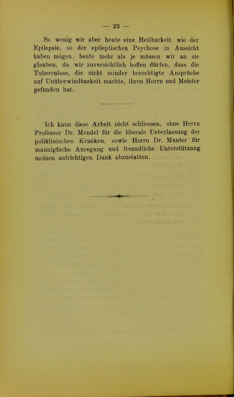 So wenig wir aber heute eine Heilbarkeit wie der Epilepsie, so der epileptischen Psychose in Aussicht haben mögen, heute mehr als je müssen wir an sie glauben, da wir zuversichtlich hoffen dürfen, dass die Tuberculose, die nicht minder berechtigte Ansprüche auf Unüberwindbarkeit machte, ihren Herrn und Meister gefunden hat. Ich kann diese Arbeit nicht schliessen, ohne Herrn Professor Dr. Mendel für die liberale Ueberlassung der poliklinischen Kranken, sonde Herrn Dr. Munter für mannigfache Anregung und freundliche Unterstützung meinen aufrichtigen Dank abzustatten.