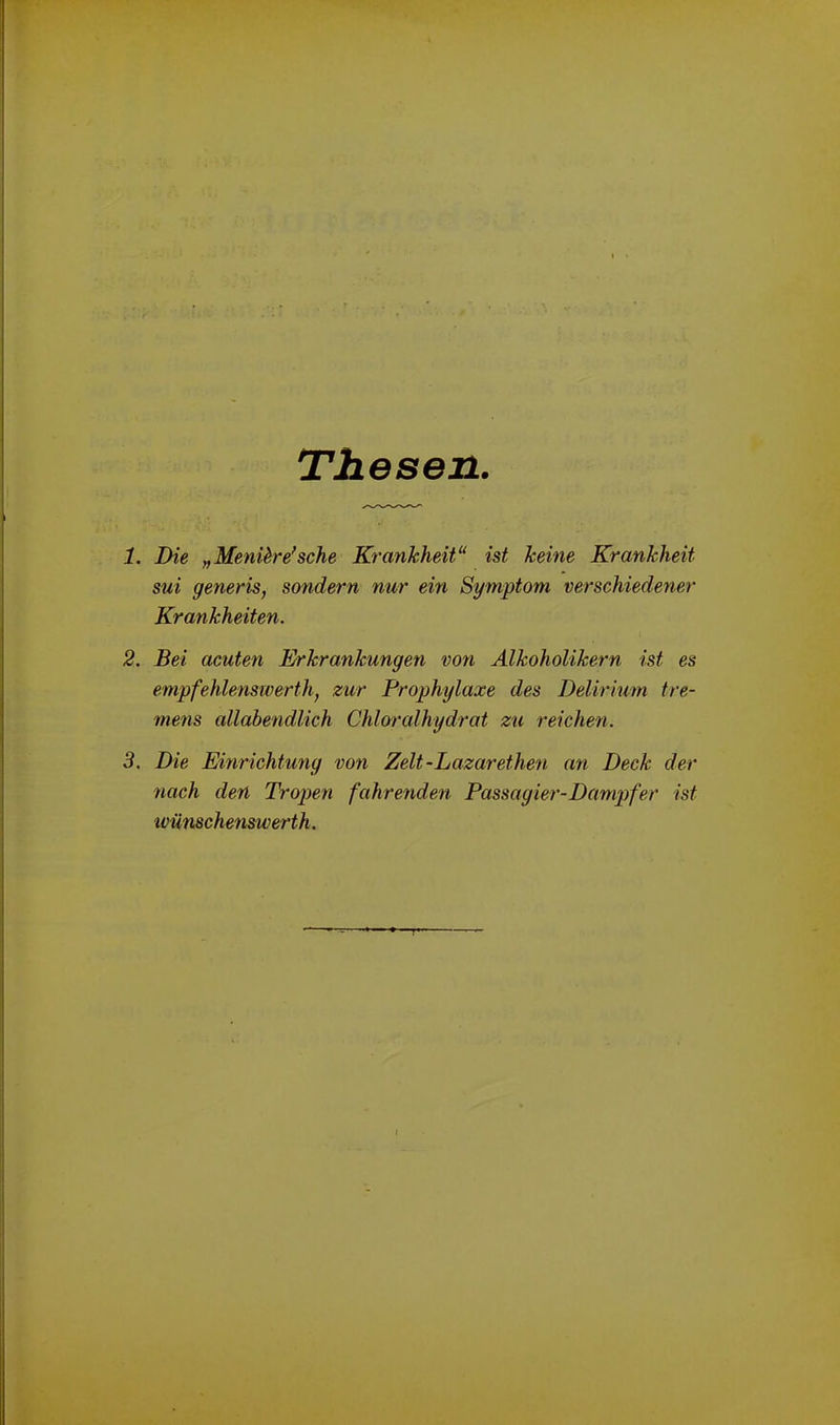 Thesen 1. Die „ Menikre'sehe Krankheit“ ist keine Krankheit sui generis, sondern nur ein Symptom verschiedener Krankheiten. 2. Bei acuten Erkrankungen von Alkoholikern ist es empfehlenswerth, zur Prophylaxe des Delirium tre- mens allahendlich Chloralhydrat zu reichen. 3. Die Einrichtung von Zelt-Lazarethen an Deck der nach den Tropen fahrenden Passagier-Dampfer ist wiinschenswerth.