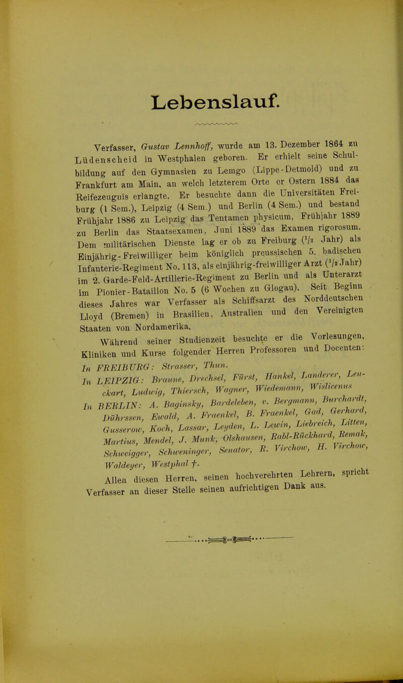 Lebenslauf. Verfasser, Gustav Lennhoff, wurde am 13. Dezember 1864 zu Lüdenscheid in Westphalen geboren. Er erhielt seine Schul- bildung auf den Gymnasien zu Lemgo (Lippe-Detmold) und zu Frankfurt am Main, an welch letzterem Orte er Ostern 1884 das Reifezeugnis erlangte. Er besuchte dann die Universitäten Frei- burg (1 Sem.), Leipzig (4 Sem.) und Berlin (4 Sem.) und bestand Frühjahr 1886 zu Leipzig das Tentamen physicum, Frühjahr 1889 zu Berlin das Staatsexamen, Juni 1889 das Examen rigorosum. Dem militärischen Dienste lag er ob zu Freiburg (*/* Jahr) als Einjährig-Freiwilliger heim königlich preussischen 5. badischen Infanterie-Regiment No. 113, als einjährig-freiwilliger Arzt (V* Jahr) im 2. Garde-Feld-Artillerie-Regiment zu Berlin und als Unterarzt im Pionier-Bataillon No. 5 (6 Wochen zu Glogau). Seit Beginn dieses Jahres war Verfasser als Schiffsarzt des Norddeutschen Lloyd (Bremen) in Brasilien, Australien und den Vereinigten Staaten von Nordamerika. Während seiner Studienzeit besuchte er die Vorlesungen, Kliniken und Kurse folgender Herren Professoren und Docenten: In FREIBURG: Strasser, Thun. ln LEIPZIG: Braune, Drechsel, Fürst, HanJeel, Ländere), eu- ckart, Ludwig, Thiersch, Wagner, Wiedemann, Wislicemts In BERLIN: A. Baginskg, Bardelehen, v. Bergmann, Dührssen, Ewald, A. Fraenkel, B. Fraenkel Gad, Gerhard Gusserow, Koch, Lassar, Legden, L. Lewin, Lehre, ch, Litten Martins, Mendel, J. Munk, Olshausen, Rahl-Ruckhard,Rema , Schweigger, Schweninger, Senator, R. Virchow, H. Virchow, Walde,jer, Westphal f. Allen diesen Herren, seinen hochverehrten Lehrern, spnc t Verfasser an dieser Stelle seinen aufrichtigen Dank aus. O«