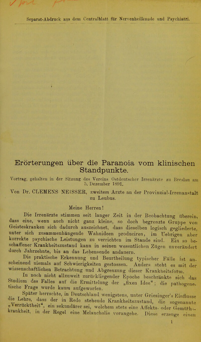 Separat-Abdruck aus dem Centralblatt für Nervenheilkunde und Psychiatri. Erörterungen über die Paranoia vom klinischen Standpunkte. Vortrag, gehalten in der Sitzung des Vereins Ostdeutscher Irrenärzte zu Breslau am 5. Dezember 1891. Von Dr. CLEMENS NEISSER, zweitem Arzte an der Provinzial-Irrenanstalt zu Leubus. Meine Herren! Die Irrenärzte stimmen seit langer Zeit in der Beobachtung überein, dass eine, wenn auch nicht ganz kleine, so doch begrenzte Gruppe von Geisteskranken sich dadurch auszeichnet, dass dieselben logisch gegliederte, unter sich zusammenhängende Wahnideen produciren, im Uebrigen aber korrekte psychische Leistungen zu verrichten im Stande sind. Ein so be- schaffener Krankheitszustand kann in seinen wesentlichen Zügen unverändert durch Jahrzehnte, bis an das Lebensende andauern. Die praktische Erkennung und Beurtheilung typischer Fälle ist an- scheinend niemals auf Schwierigkeiten gestossen. Anders steht es mit der wissenschaftlichen Betrachtung und Abgrenzung dieser Krankheitsfotm. Iu noch nicht allzuweit zurückliegender Epoche beschränkte sich das Studium des Falles auf die Ermittelung der „fixen Idee“; die pathogene- tische Frage wurde kaum aufgeworfen. Später herrschte, in Deutschland wenigstens, unter Griesinger’s Einflüsse 1 v ChrV ^a«SS ^e1' in K’e^° stehen^e Krankheitszustand, die sogenannte ” errücktheit , ein sekundärer sei, welchem stets eine Affekts- oder Gemüth-;. krankheff, in der Regel eine Melancholie vorangehe. Diese erzeuge einen