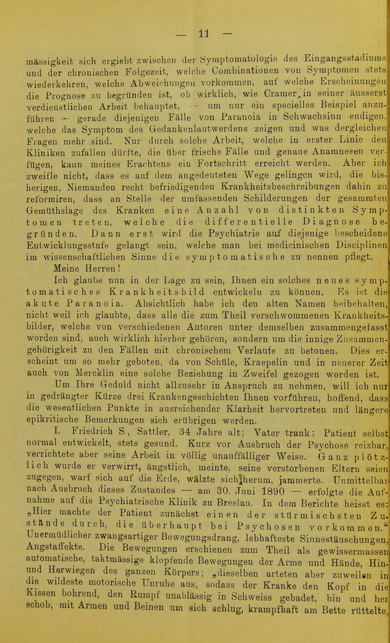 mässigkeit sich ergiebt zwischen der Symptomatologie des Eingangsstadiums und der chronischen Folgezeit, welche Loinbioatiouen von Symptomen stets wiederkehren, welche Abweichungen Vorkommen, aut welche Erscheinungen die Prognose zu begründen ist, ob wirklich, wie Cramer„in seiner äusserst verdienstlichen Arbeit behauptet, - um nur ein specielles Beispiel anzu- fiihren — gerade diejenigen Fälle von Paranoia in Schwachsinn endigen, welche das Symptom des Gedankenlautwerdens zeigen und was dergleichen Fragen mehr sind. Nur durch solche Arbeit, welche in erster Linie den Kliniken Zufällen dürfte, die über frische Fälle und genaue Anamnesen ver- fügen, kann meines Erachtens ein Fortschritt erreicht werden. Aber ich zweifle nicht, dass es auf dem angedeuteteu Wege gelingen wird, die bis- herigen, Niemanden recht befriedigenden Krankheitsbeschreibungen dahin zu reformiren, dass an Stelle der umfassenden Schilderungen der gesammten Geiniithslage des Kranken eine Anzahl von distinkten Symp- tomen treten, welche die differentielle Diagnose be- gründen. Dann erst wird die Psychiatrie auf diejenige bescheidene Entwicklungsstufe gelangt sein, welche man bei medicinischen Disciplinen im wissenschaftlichen Sinne die symptomatische zu nennen pflegt. Meine Herren ! Ich glaube nun in der Lage zu sein, Ihnen ein solches neues symp- tomatisches Krankheitsbild entwickeln zu können. Es ist die akute Paranoia. Absichtlich habe ich den alten Namen beibehalten, nicht weil ich glaubte, dass alle die zum Theil verschwommenen Krankheits- bilder, welche von verschiedenen Autoren unter demselben zusammengefasst worden sind, auch wirklich hierher gehören, sondern um die innige Zusammen- gehörigkeit zu den Fällen mit chronischem Verlaufe zu betonen. Dies er- scheint um so mehr geboten, da von Schüle, Kraepeliu und in neuerer Zeit auch von Mercklin eine solche Beziehung in Zweifel gezogen worden ist. Um Ihre Geduld nicht allzusehr in Anspruch zu nehmen, will ich nur in gedrängter Kürze drei Krankengeschichten Ihnen vorführen, hoffend, dass die wesentlichen Punkte in ausreichender Klarheit hervortreten und längere epikritische Bemerkungen sich erübrigen werden. I. Friedrich S., Sattler, 34 Jahre alt; Vater trank; Patient selbst normal entwickelt, stets gesund. Kurz vor Ausbruch der Psychose reizbar, verrichtete aber seine Arbeit in völlig unauffälliger Weise. Ganz plötz- lich wurde er verwirrt, ängstlich, meinte, seine verstorbenen Eltern seien zugegen, warf sich auf die Erde, wälzte sichjherum, jammerte. Unmittelbar nach Ausbruch dieses Zustandes am 30. Juni 1890 — erfolgte die Auf-, nähme auf die Psychiatrische Klinik zu Breslau. In dem Berichte heisst es: „IIiei machte der Patient zunächst einen der stürmischsten Zu- stände durch, die überhaupt bei Psychosen Vorkommen.“ Unermüdlicher zwangsartiger Bewegungsdrang, lebhafteste Sinnestäuschungen, Angstaffekte. Die Bewegungen erschienen zum Theil als gewissermassen automatische, taktmässige klopfende Bewegungen der Arme und Hände, Hiu- und Herwiegen des ganzen Körpers; „dieselben arteten aber zuweilen in die wildeste motorische Unruhe aus, sodass der Kranke den Kopf in die Kissen bohrend, den Rumpf unablässig in Schweiss gebadet, hiu und her schob, mit Armen und Beinen um sich schlug, krampfhaft am Bette rüttelte,
