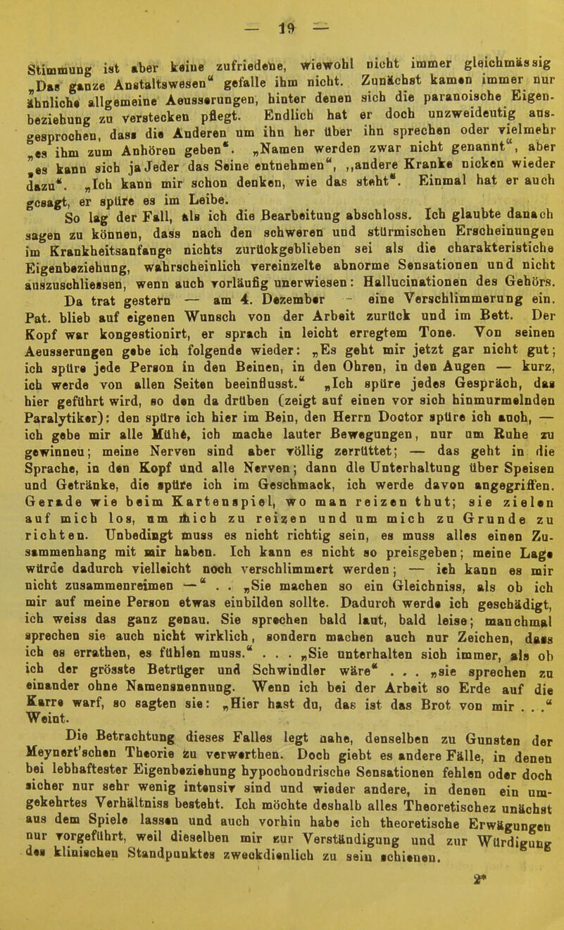 Stimmung ist aber keine zufriedene, wiewohl nicht immer gleichmässig Das ganze Anstaltswesen“ gefalle ihm nicht. Zunächst kamen immer nur ähnliche allgemeine Aeusserungen, hinter denen sich die paranoische Eigen- beziebung zu verstecken pflegt. Endlich hat er doch unzweideutig aus- gesprochen, das« die Anderen um ihn her über ihn sprechen oder vielmehr es ihm zum Anhören geben“. „Namen werden zwar nicht genannt , aber *es kann sich ja Jeder das Seine entnehmen“, ,.andere Kranke nicken wieder dazu“. „Ich kann mir schon denken, wie das steht“. Einmal hat er auch gesagt, er spüre es im Leibe. So lag der Fall, als ich die Bearbeitung abschloss. Ich glaubte danach sagen zu können, dass nach den schweren und stürmischen Erscheinungen im Krankheitsanfange nichts zurückgeblieben sei als die charakteristiche Eigenbeziehung, wahrscheinlich vereinzelte abnorme Sensationen und nicht auszuschliessen, wenn auch vorläufig unerwiesen: Hallucinationen des Gehörs. Da trat gestern — am 4. Dezember - eine Verschlimmerung ein. Pat. blieb auf eigenen Wunsch von der Arbeit zurück und im Bett. Der Kopf war kongestionirt, er sprach in leicht erregtem Tone. Von seinen Aeusserungen gebe ich folgende wieder: „Es geht mir jetzt gar nicht gut; ich spüre jede Person in den Beinen, in den Ohren, in den Augen — kurz, ich werde von allen Seiten beeinflusst.“ „Ich spüre jedes Gespräch, das hier geführt wird, so den da drüben (zeigt auf einen vor sich hinmurmelnden Paralytiker): den spüre ich hier im Bein, den Herrn Doctor spüre ich auoh, — ich gebe mir alle Kühe, ich mache lauter Bewegungen, nur um Ruhe zu gewinneu; meine Nerven sind aber völlig zerrüttet; — das geht in die Sprache, in den Kopf und alle Nerven; dann die Unterhaltung über Speisen und Getränke, die spüre ich im Geschmack, ich werde davon angegriffen. Gerade wie beim Kartenspiel, wo man reizen thut; sie zielen auf mich los, um jtoicb zu reizen und um mich zu Grunde zu richten. Unbedingt muss es nicht richtig sein, es muss alles einen Zu- sammenhang mit mir haben. Ich kann es nicht so preisgeben; meine Lage würde dadurch vielleicht noch verschlimmert werden; — ich kann es mir nicht zusammenreimen —“ . . „Sie machen so ein Gleichniss, als ob ich mir auf meine Person etwas einbilden sollte. Dadurch werde ich geschädigt, ich weiss das ganz genau. Sie sprechen bald laut, bald leise; manchmal sprechen sie auch nicht wirklich, sondern machen auch nur Zeichen, dass ich es errathen, es fühlen muss.“ . . . „Sie unterhalten sioh immer, als ob ich der grösste Betrüger und Schwindler wäre“ ... „sie sprechen zu einander ohne Namensnennung. Wenn ich bei der Arbeit so Erde auf die Karre warf, so sagten sie: „Hier hast du, das ist das Brot von mir . . .“ Weint. Die Betrachtung dieses Falles legt nahe, denselben zu Gunsten der Meynert’schen Theorie Zu verwerthen. Doch giebt es andere Fälle, in denen bei lebhaftester Eigenbeziehung hypochondrische Sensationen fehlen oder doch sicher nur sehr wenig intensiv sind und wieder andere, in denen ein um- gekehrtes Verhältnis« besteht. Ich möchte deshalb alles Theoretischez unächst aus dem Spiele lassen und auch vorhin habe ich theoretische Erwägungen nur vorgeführt, weil dieselben mir zur Verständigung und zur Würdigung des klinischen Standpunktes zweckdienlich zu sein schienen. 2*