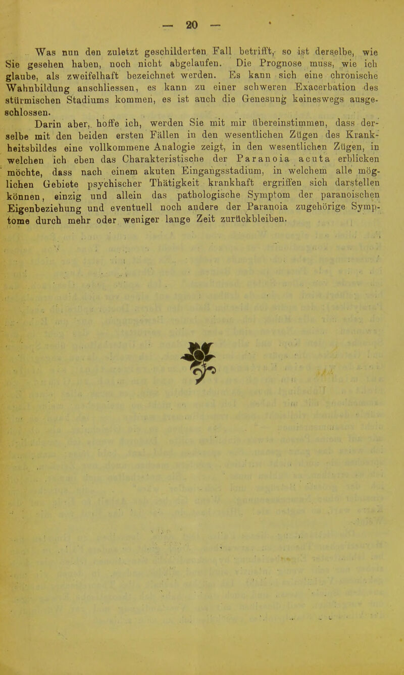 Was nun den zuletzt geschilderten Fall betrifft, so ist derselbe, wie Sie gesehen haben, noch nicht abgelaufen. Die Prognose muss, wie ich glaube, als zweifelhaft bezeichnet werden. Es kann sich eine chronische Wahnbildung anschliessen, es kann zu einer schweren Exacerbation des stürmischen Stadiums kommen, es ist auch die Genesung keineswegs ausge- schlossen. Darin aber, hoffe ich, werden Sie mit mir Ubereinstimmen, dass der- selbe mit den beiden ersten Fällen in den wesentlichen Zügen des Krank- heitsbildes eine vollkommene Analogie zeigt, in den wesentlichen Zügen, in welchen ich eben das Charakteristische der Paranoia acuta erblicken möchte, dass nach einem akuten Eingangsstadium, in welchem alle mög- lichen Gebiete psychischer Thätigkeit krankhaft ergriffen sich darstellen können, einzig und allein das pathologische Symptom der paranoischen Eigenbeziehung und eventuell noch andere der Paranoia zugehörige Symp- tome durch mehr oder weniger lange Zeit Zurückbleiben.