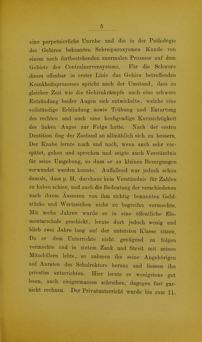 eine perpetuierliche Unrnhe und die in der Pathologie des Gehirns bekannten Schreiparoxysmen Kunde von einem noch fortbestehenden anormalen Prozesse auf dem Gebiete des Centralnervensystems. Für die Schwere dieses offenbar in erster Linie das Gehirn betreffenden Krankheitsprozesses spricht auch der Umstand, dass zu gleicher Zeit wie die Gehirnkrämpfe auch eine schwere Entzündung beider Augen sich entwickelte, welche eine vollständige Erblindung sowie Trübung und Entartung des rechten und auch eine hochgradige Kurzsichtigkeit des linken Auges zur Folge hatte. Nach der ersten Dentition fing der Zustand an allmählich sich zu bessern. Der Knabe lernte nach und nach, wenn auch sehr ver- spätet, gehen und sprechen und zeigte auch Verständnis für seine Umgebung, so dass er zu kleinen Besorgungen verwendet werden konnte. Auffallend war jedoch schon damals, dass p. H. durchaus kein Verständnis für Zahlen zu haben schien, und auch die Bedeutung der verschiedenen nach ihrem Ausseren von ihm richtig benannten Geld- stücke und Wertzeichen nicht zu begreifen vermochte. Mit sechs Jahren wurde er in eine öffentliche Ele- mentarschule geschickt, lernte dort jedoch wenig und blieb zwei Jahre lang auf der untersten Klasse sitzen. Da er dem Unterrichte nicht genügend zu folgen veimochte und in stetem Zank und Streit mit seinen Mitschülern lebte, so nahmen ihn seine Angehörigen aut Aniaten des Schulrektors heraus und Hessen ihn privatim unterrichten. Hier lernte er wenigstens gut lesen, auch einigermassen schreiben, dagegen fast gar- nicht rechnen. Der Privatunterricht wurde bis zum 11.