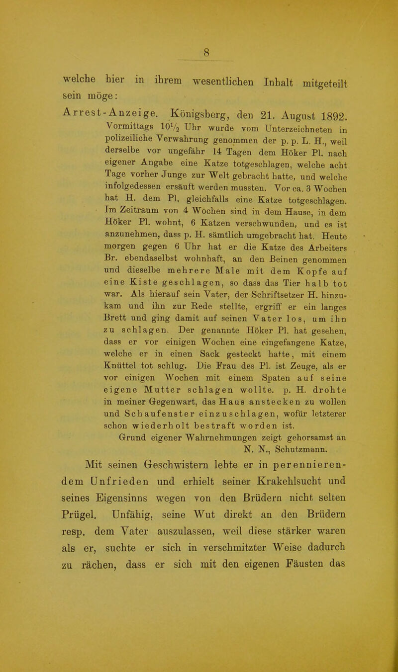 welche hier in ihrem wesentlichen Inhalt mitgeteilt sein möge: Arrest-Anzeige. Königsberg, den 21. August 1892. Vormittags IÖV2 Uhr wurde vom Unterzeichneten in polizeiliche Verwahrung genommen der p. p. L. H., weil derselbe vor ungefähr 14 Tagen dem Höker PI. nach eigener Angabe eine Katze totgeschlagen, welche acht Tage vorher Junge zur Welt gebracht hatte, und welche infolgedessen ersäuft werden mussten. Vor ca. 3 Wochen hat H. dem PI. gleichfalls eine Katze totgeschlagen. Im Zeitraum von 4 Wochen sind in dem Hause, in dem Höker PI. wohnt, 6 Katzen verschwunden, und es ist anzunehmen, dass p. H. sämtlich umgebracht hat. Heute morgen gegen 6 Uhr hat er die Katze des Arbeiters Br. ebendaselbst wohnhaft, an den Beinen genommen und dieselbe mehrere Male mit dem Kopfe auf eine Kiste geschlagen, so dass das Tier halb tot war. Als hierauf sein Vater, der Schriftsetzer H. hinzu- kam und ihn zur Rede stellte, ergriff er ein langes Brett und ging damit auf seinen Vater los, um ihn zu schlagen. Der genannte Höker PI. hat gesehen, dass er vor einigen Wochen eine eingefangene Katze, welche er in einen Sack gesteckt hatte, mit einem Knüttel tot schlug. Die Frau des PI. ist Zeuge, als er vor einigen Wochen mit einem Spaten auf seine eigene Mutter schlagen wollte, p. H. drohte in meiner Gegenwart, das Haus anstecken zu wollen und Schaufenster einzuschlagen, wofür letzterer schon wiederholt bestraft worden ist. Grund eigener Wahrnehmungen zeigt gehorsamst an N, N., Schutzmann. Mit seinen Geschwistern lebte er in perennieren- dem Unfrieden und erhielt seiner Krakehlsucht und seines Eigensinns wegen von den Brüdern nicht selten Prügel. Unfähig, seine Wut direkt an den Brüdern resp. dem Vater auszulassen, weil diese stärker waren als er, suchte er sich in verschmitzter Weise dadurch zu rächen, dass er sich mit den eigenen Fäusten das