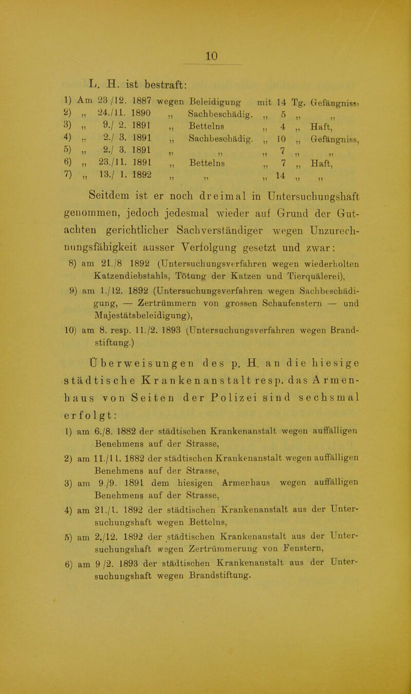 Ij. H. ist bestraft: 1) 3) 4) ö) 6) 7) Am 23/12. 1887 wegen „ 24./11. 1890 „ „ 9./ 2. 1891 „ 2.1 3. 1891 „ „ 2.1 3. 1891 „ „ 23./11. 1891 „ „ 13./ 1. 1892 „ Beleidigung mit 14 Tg. Gefängnis») Sachbeschädig. „ 5 „ ,, Betteins „ 4 „ Haft, Sachbesoliädig. „ 10 „ Gefängniss, 7 11 * 11 11 Betteins „ 7 „ Haft, )' 7) ^4 ,, ,, Seitdem ist er noch dreimal in Untersuchungshaft genommen, jedoch jedesmal wieder auf Grund der Gut- achten gerichtlicher Sachverständiger wegen Unzurech- nungsfähigkeit ausser Verfolgung gesetzt und zwar; 8) am 21./8 1892 (Untersuchungsverfahren wegen wiederholten Katzendiebstahls, Tötung der Katzen und Tierquälerei), 9) am 1./12. 1892 (Untersuchungsverfahren wegen Sachbeschädi- gung, — Zertrümmern von grossen Schaufenstern — und Majestätsbeleidigung), 10) am 8. resp. 11./2. 1893 (Untersuchungsverfahren wegen Brand- stiftung.) Überweisungen des p. H. an die hiesige städtische Krankenanstalt resp. das Armen- haus von Seiten der Polizei sind sechsmal erfolgt: 1) am 6./8. 1882 der städtischen Krankenanstalt wegen auffälligen Benehmens auf der Strasse, 2) am ll./l l. 1882 der städtischen Krankenanstalt wegen auffälligen Benehmens auf der Strasse, 3) am 9 /9. 1891 dem hiesigen Armenhaus wegen auffälligen Benehmens auf der Strasse, 4) am 21./l. 1892 der städtischen Krankenanstalt aus der Unter- suchungshaft wegen Betteins, .5) am 2./12. 1892 der städtischen Krankenanstalt aus der Unter- suchungshaft wegen Zertrümmerung von Fenstern, 6) am 9 /2. 1893 der städtischen Krankenanstalt aus der Unter- suchungshaft wegen Brandstiftung.