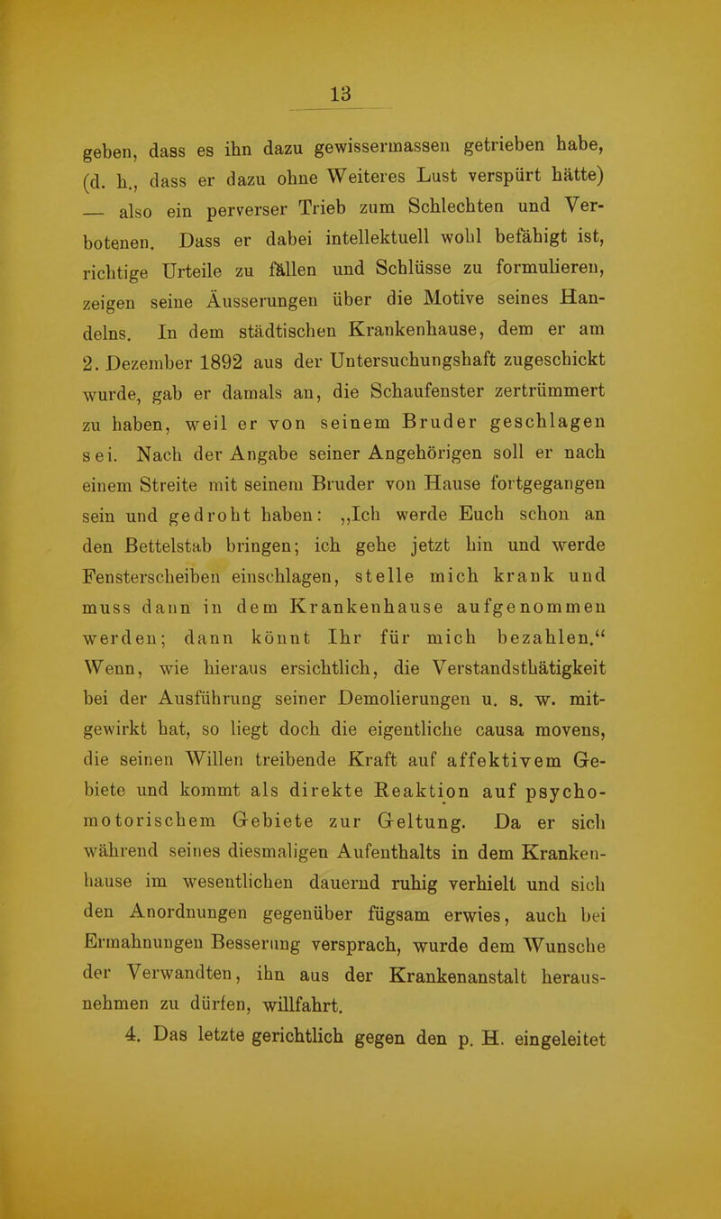 w 13 geben, dass es ihn dazu gewissermasseu getrieben habe, (d. b., dass er dazu ohne Weiteres Lust verspürt hätte) also ein perverser Trieb zum Schlechten und Ver- botenen. Dass er dabei intellektuell wohl befähigt ist, richtige Urteile zu fällen und Schlüsse zu formulieren, zeigen seine Äusserungen über die Motive seines Han- delns. In dem städtischen Krankenhause, dem er am 2. Dezember 1892 aus der Untersuchungshaft zugescbickt wurde, gab er damals an, die Schaufenster zertrümmert zu haben, weil er von seinem Bruder geschlagen sei. Nach der Angabe seiner Angehörigen soll er nach einem Streite mit seinem Bruder von Hause fortgegangen sein und gedroht haben: „Ich werde Euch schon an den Bettelstab bringen; ich gehe jetzt hin und werde Fensterscheiben einschlagen, stelle mich krank und muss dann in dem Krankenhause aufgenommen werden; dann könnt Ihr für mich bezahlen.“ Wenn, wie hieraus ersichtlich, die Verstandsthätigkeit bei der Ausführung seiner Demolierungen u. s. w. mit- gewirkt bat, so liegt doch die eigentliche causa movens, die seinen Willen treibende Kraft auf affektivem Ge- biete und kommt als direkte Reaktion auf psycho- motorischem Gebiete zur Geltung. Da er sich während seines diesmaligen Aufenthalts in dem Kranken- hause im wesentlichen dauernd ruhig verhielt und sich den Anordnungen gegenüber fügsam erwies, auch bei Ermahnungen Besserung versprach, wurde dem Wunsclie der Verwandten, ihn aus der Krankenanstalt heraus- nehmen zu dürfen, willfahrt. 4. Das letzte gerichtlich gegen den p. H. eingeleitet i