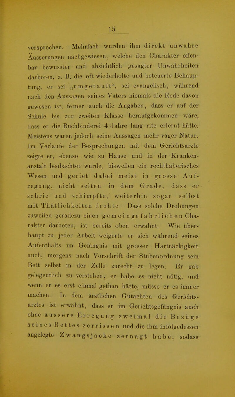 versprochen. Mehrfach wurden ihm direkt unwahre Äusserungen nachgewiesen, welche den Charakter offen- bar bewusster und absichtlich gesagter Unwahrheiten darboten, z. B. die oft wiederholte und beteuerte Behaup- tung, er sei „umgetauft“, sei evangelisch, w'ährend nach den Aussagen seines Vaters niemals die Rede davon gewesen ist, ferner auch die Angaben, dass er auf der Schule bis zur zweiten Klasse heraufgekommen wäre, dass er die Buchbinderei 4 Jahre lang rite erlernt hätte. Meistens waren jedoch seine Aussagen mehr vager Natur. Im Verlaufe der Besprechungen mit dem Gerichtsarzte zeigte er, ebenso wie zu Hause und in der Kranken- anstalt beobachtet wurde, bisweilen ein rechthaberisches Wesen und geriet dabei meist in grosse Auf- regung, nicht selten in dem Grade, dass er schrie und schimpfte, weiterhin sogar selbst mit Thätlichkeiten drohte. Dass solche Drohungen zuweilen geradezu einen gemeingefährlichen Cha- rakter darboten, ist bereits oben erwähnt. Wie über- haupt zu jeder Arbeit weigerte er sich während seines Aufenthalts im Gefängnis mit grosser Hartnäckigkeit auch, morgens nach Vorschrift der Stubenordnung sein Bett selbst in der Zelle zurecht zu legen. Er gab gelegentlich zu verstehen, er habe -es nicht nötig, und wenn er es erst einmal gethan hätte, müsse er es immer machen. In dem ärztlichen Gutachten des Gerichts- arztes ist erwähnt, dass er im Gerichtsgefängnis auch ohne äussere Erregung zweimal die Bezüge seines Bettes zerrissen und die ihm infolgedessen angelegte Zwangsjacke zernagt habe, sodass
