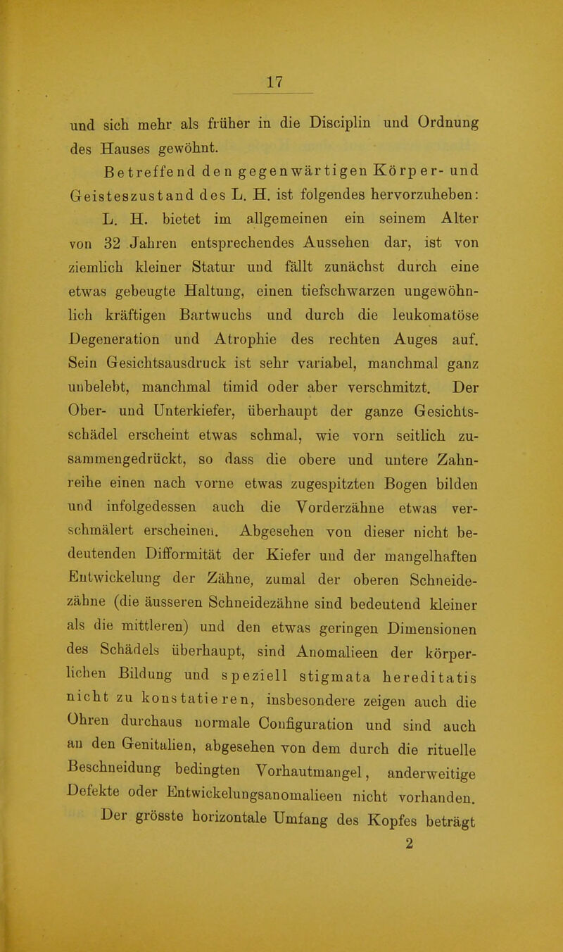 und sich mehr als früher in die Disciplin und Ordnung des Hauses gewöhnt. Betreffend den gegenwärtigen Körper- und Geisteszustand des L. H. ist folgendes hervorzuheben: L. H. bietet im allgemeinen ein seinem Alter von 32 Jahren entsprechendes Aussehen dar, ist von ziemlich kleiner Statur und fällt zunächst durch eine etwas gebeugte Haltung, einen tiefschwarzen ungewöhn- lich kräftigen Bartwuchs und durch die leukomatöse Degeneration und Atrophie des rechten Auges auf. Sein Gesichtsausdruck ist sehr variabel, manchmal ganz unbelebt, manchmal timid oder aber verschmitzt. Der Ober- und Unterkiefer, überhaupt der ganze Gesichts- schädel erscheint etwas schmal, wie vorn seitlich zu- sammengedrückt, so dass die obere und untere Zahn- reihe einen nach vorne etwas zugespitzten Bogen bilden und infolgedessen auch die Vorderzähne etwas ver- schmälert erscheinen. Abgesehen von dieser nicht be- deutenden Difformität der Kiefer und der mangelhaften Entwickelung der Zähne, zumal der oberen Schneide- zähne (die äusseren Schneidezähne sind bedeutend kleiner als die mittleren) und den etwas geringen Dimensionen des Schädels überhaupt, sind Anomalieen der körper- lichen Bildung und speziell Stigmata hereditatis nicht zu konstatieren, insbesondere zeigen auch die Ohren durchaus normale Configuration und sind auch an den Genitalien, abgesehen von dem durch die rituelle Beschneidung bedingten Vorhautmangel, anderweitige Defekte oder Entwickelungsanomalieen nicht vorhanden. Del grösste horizontale Umfang des Kopfes beträgt 2