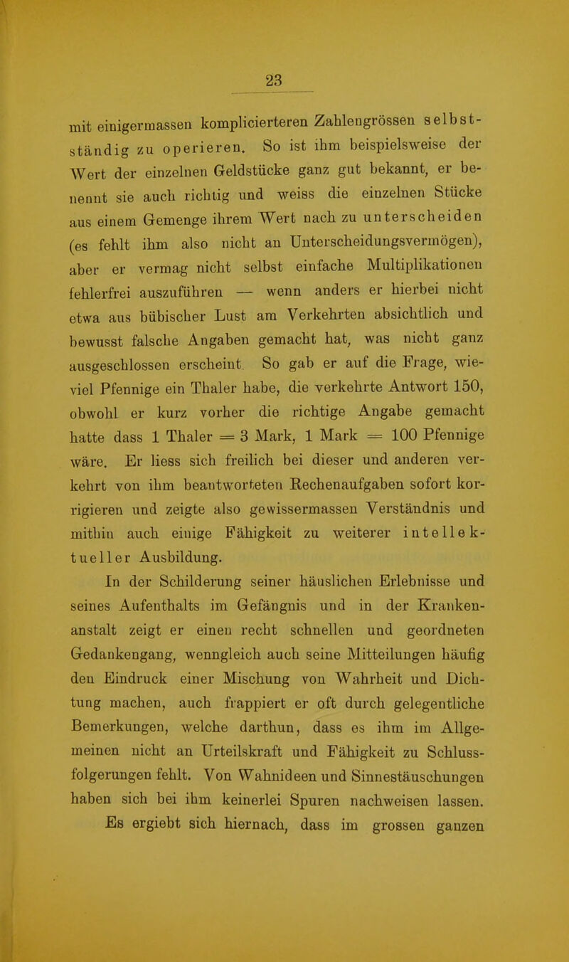 mit einigermassen komplicierteren Zahlengrösseu selbst- ständig zu operieren. So ist ihm beispielsweise der Wert der einzelnen Geldstücke ganz gut bekannt, er be- nennt sie auch richtig und weiss die einzelnen Stücke aus einem Gemenge ihrem Wert nach zu unterscheiden (es fehlt ihm also nicht an ünterscheidungsvermögen), aber er vermag nicht selbst einfache Multiplikationen fehlerfrei auszuführen — wenn anders er hierbei nicht etwa aus bübischer Lust am Verkehrten absichtlich und bewusst falsche Angaben gemacht hat, was nicht ganz ausgeschlossen erscheint. So gab er auf die Frage, wie- viel Pfennige ein Thaler habe, die verkehrte Antwort 150, obwohl er kurz vorher die richtige Angabe gemacht hatte dass 1 Thaler = 3 Mark, 1 Mark = 100 Pfennige wäre. Er liess sich freilich bei dieser und anderen ver- kehrt von ihm beantworteten Eechenaufgaben sofort kor- rigieren und zeigte also gewissermassen Verständnis und mithin auch einige Fähigkeit zu weiterer intellek- tueller Ausbildung. In der Schilderung seiner häuslichen Erlebnisse und seines Aufenthalts im Gefängnis und in der Kranken- anstalt zeigt er einen recht schnellen und geordneten Gedankengang, wenngleich auch seine Mitteilungen häufig den Eindruck einer Mischung von Wahrheit und Dich- tung machen, auch frappiert er oft durch gelegentliche Bemerkungen, welche darthun, dass es ihm im Allge- meinen nicht an Urteilskraft und Fähigkeit zu Schluss- folgerungen fehlt. Von Wahnideen und Sinnestäuschungen haben sich bei ihm keinerlei Spuren nachweisen lassen. Es ergiebt sich hiernach, dass im grossen ganzen