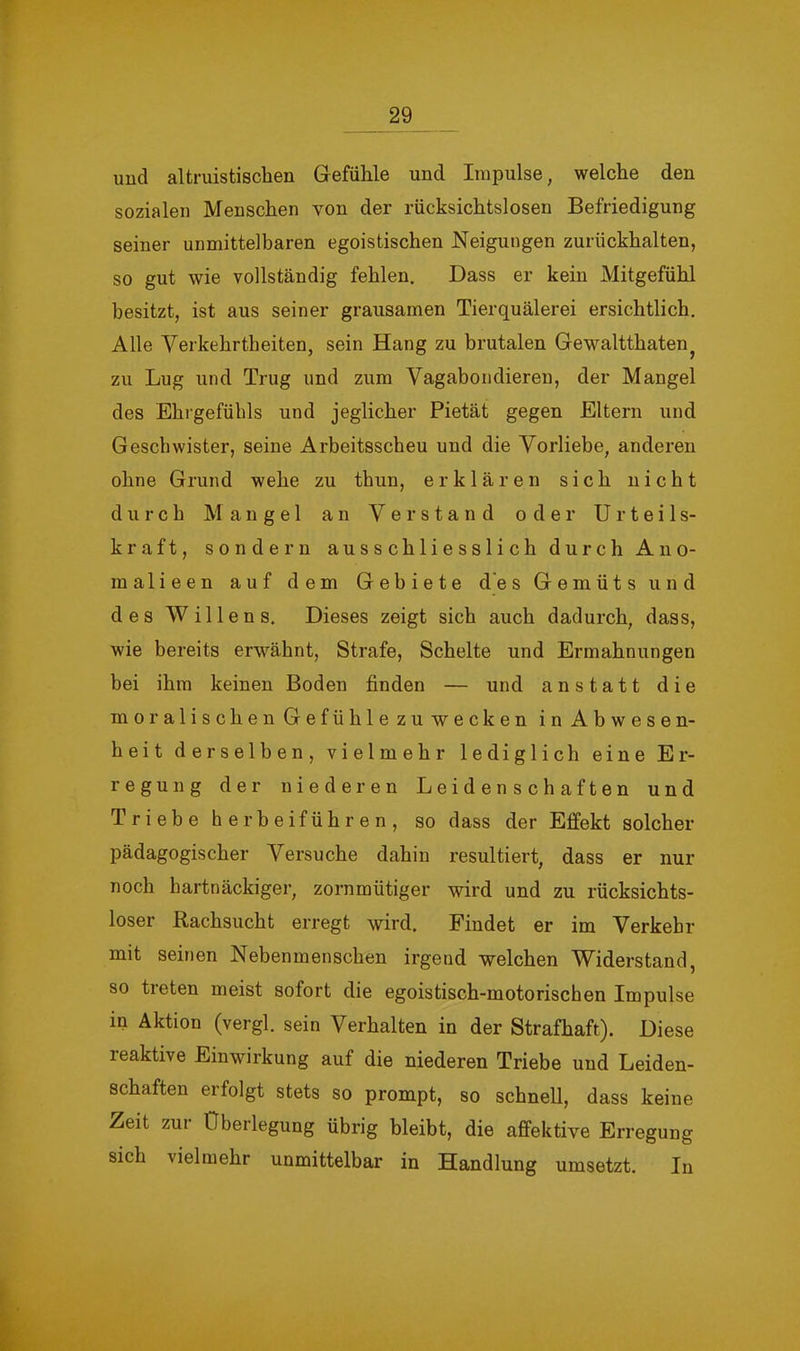 und altruistischen Gefühle und Impulse, welche den sozialen Menschen von der rücksichtslosen Befriedigung seiner unmittelbaren egoistischen Neigungen zurückhalten, so gut wie vollständig fehlen. Dass er kein Mitgefühl besitzt, ist aus seiner grausamen Tierquälerei ersichtlich. Alle Verkehrtheiten, sein Hang zu brutalen Gewaltthaten^ zu Lug und Trug und zum Vagabondieren, der Mangel des Ehrgefühls und jeglicher Pietät gegen Eltern und Geschwister, seine Arbeitsscheu und die Vorliebe, anderen ohne Grund wehe zu thun, erklären sich nicht durch Mangel an Verstand oder Urteils- kraft, sondern ausschliesslich durch Ano- malieen auf dem Gebiete d'es Gemüts und des Willens. Dieses zeigt sich auch dadurch, dass, wie bereits erwähnt, Strafe, Schelte und Ermahnungen bei ihm keinen Boden finden — und anstatt die moralischen Gefühle zu wecken in Abwesen- heit derselben, vielmehr lediglich eine Er- regung der niederen Leidenschaften und Triebe herheiführen, so dass der Effekt solcher pädagogischer Versuche dahin resultiert, dass er nur noch hartnäckiger, zornmütiger wird und zu rücksichts- loser Rachsucht erregt wird. Findet er im Verkehr mit seinen Nebenmenschen irgend welchen Widerstand, so treten meist sofort die egoistisch-motorischen Impulse in Aktion (vergl. sein Verhalten in der Strafhaft). Diese reaktive Einwirkung auf die niederen Triebe und Leiden- schaften erfolgt stets so prompt, so schnell, dass keine Zeit zui Überlegung übrig bleibt, die affektive Erregung sich vielmehr unmittelbar in Handlung umsetzt. In