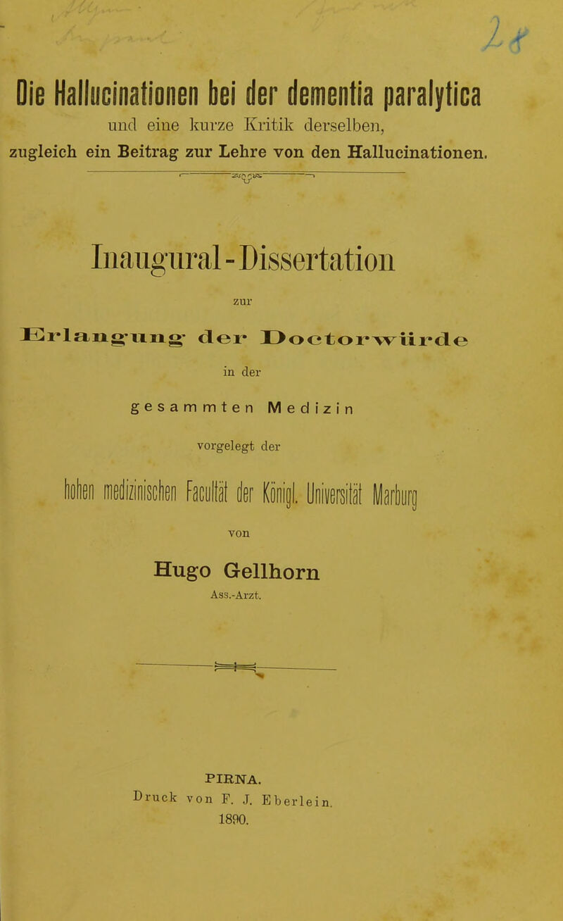 Die Hallucinationen bei der dementia paralytica und eine kurze Kritik derselben, zugleich ein Beitrag zur Lehre von den Hallucinationen. Inaugüral - Dissertation zur Erlang’ung- der Doctorwiirde in der gesammten Medizin vorgelegt cler Wien mediziniscten Faculiät der Kijnijl. Universität Marburg von Hugo Gellhorn Ass.-Arzt. PIRNA. Druck von F. J. Eberlein 1890.