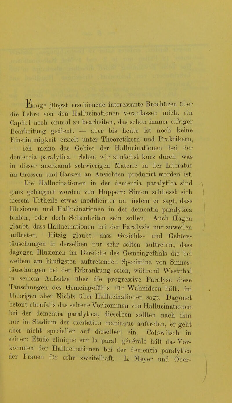 Einige jüngst erschienene interessante Brochüren über die Lehre von den Hallucinationen veranlassen mich, ein Capitel noch einmal zu bearbeiten, das schon immer eifriger Bearbeitung gedient, — aber bis heute ist noch keine Einstimmigkeit erzielt unter Theoretikern und Praktikern, ich meine das Gebiet der Hallucinationen bei der dementia paralytica Sehen wir zunächst kurz durch, was in dieser anerkannt schwierigen Materie in der Literatur im Grossen und Ganzen an Ansichten producirt worden ist. Die Hallucinationen in der dementia paralytica sind ganz geleugnet worden von Huppert; Simon schliesst sich diesem Urtheile etwas modificirter an, indem er sagt, dass Illusionen und Hallucinationen in der dementia paralytica fehlen, oder doch Seltenheiten sein sollen. Auch Hagen glaubt, dass Hallucinationen bei der Paralysis nur zuweilen auftreten. Hitzig glaubt, dass Gesichts- und Gehörs- täuschungen in derselben nur sehr selten auftreten, dass dagegen Illusionen im Bereiche des Gemeingefühls die bei weitem am häufigsten auftretenden Specimina von Sinnes- täuschungen bei der Erkrankung seien, während Westphal in seinem Aufsatze über die progressive Paralyse diese Täuschungen des Gemeingefühls für Wahnideen hält, im Uebrigen aber Nichts über Hallucinationen sagt. Dagonet betont ebenfalls das seltene V orkommen von Hallucinationen bei der dementia paralytica, dieselben sollten nach ihm nur im Stadium der excitation maniaque auftreten, er geht abei nicht specieller auf dieselben ein. Colowitsch in seiner: Etüde clinique sur la paral. generale hält das Vor- kommen der Hallucinationen bei der dementia paralytica dei I lauen für sehr zweifelhaft. L. Meyer und Ober-