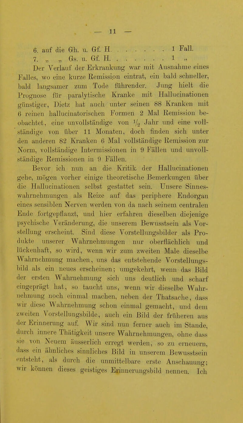 6. auf die Gk. u. Gf. H 1 Fall. 7. „ „ Gs. u. Gf. II 1 „ Der Verlauf der Erkrankung war mit Ausnahme eines Palles, wo eine kurze Remission eintrat, ein bald schneller, bald langsamer zum Tode führender. Jung hielt die Prognose für paralytische Kranke mit Hallucinationen günstiger, Dietz hat auch unter seinen 88 Kranken mit 6 reinen kallucinatorischen Formen 2 Mal Remission be- obachtet, eine unvollständige von 1/2 Jahr und eine voll- ständige von über 11 Monaten, doch finden sich unter den anderen 82 Kranken 6 Mal vollständige Remission zur Norm, vollständige Intermissionen in 9 Fällen und unvoll- ständige Remissionen in 9 Fällen. Bevor ich nun an die Kritik, der Hallucinationen gehe, mögen vorher einige theoretische Bemerkungen über die Hallucinationen selbst gestattet sein. Unsere Sinnes- wahrnehmungen als Reize auf das periphere Endorgan eines sensiblen Nerven werden von da nach seinem centralen Ende fortgepflanzt, und hier erfahren dieselben diejenige psychische Veränderung, die unserem Bewusstsein als Vor- stellung erscheint. Sind diese Vorstellungsbilder als Pro- dukte unserer Wahrnehmungen nur oberflächlich und lückenhaft, so wird, wenn wir zum zweiten Male dieselbe Wahrnehmung machen, uns das entstehende Vorstellungs- bild als ein neues erscheinen; umgekehrt, wenn das Bild der ersten Wahrnehmung sich uns deutlich und scharf eingeprägt hat, so taucht uns, wenn wir dieselbe Wahr- nehmung noch einmal machen, neben der Thatsache, dass wir diese Wahrnehmung schon einmal gemacht, und dem zweiten Vorstellungsbilde, auch ein Bild der früheren aus der Erinnerung auf. Wir sind nun ferner auch im Stande, durch innere Thätigkeit unsere Wahrnehmungen, ohne dass sie von Neuem äusserlich erregt werden, so zu erneuern, dass ein ähnliches sinnliches Bild in unserem Bewusstsein entsteht, als durch die unmittelbare erste Anschauung; wir können dieses geistiges Erinnerungsbild nennen. Ich