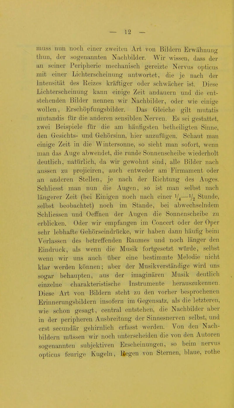 muss nun noch einer zweiten Art von Bildern Erwähnung n tlum, der sogenannten Nachbilder. Wir wissen, dass der an seiner Peripherie mechanisch gereizte Nervus opticus mit einer Lichterscheimmg antwortet, die je nach der Intensität des Reizes kräftiger oder schwächer ist. Diese Lichterscheinung kann einige Zeit andauern und die ent- stehenden Bilder nennen wir Nachbilder, oder wie einem wollen, Erschöpfungsbilder. Das Gleiche gilt mutatis mutandis für die anderen sensiblen Nerven. Es sei gestattet, zwei Beispiele für die am häufigsten betheiligten Sinne, den Gesichts- und Gehörsinn, hier anzufügen. Schaut man einige Zeit in die Wintersonne, so sieht man sofort, wenn man das Auge abwendet, die runde Sonnenscheibe wiederholt deutlich, natürlich, da wir gewohnt sind, alle Bilder nach aussen zu projiciren, auch entweder am Firmament oder an anderen Stellen, je nach der Richtung des Auges. Schliesst man nun die Augen, so ist man selbst nach längerer Zeit (bei Einigen noch nach einer x/4—V2 Stunde, selbst beobachtet) noch im Stande, bei abwechselndem Scliliessen und Oelfnen der Augen die Sonnenscheibe zu erblicken. Oder wir empfangen im Concert oder der Oper sehr lebhafte Gehörseindrücke, wir haben dann häufig beim Verlassen des betreffenden Raumes und noch länger den Eindruck, als wenn die Musik fortgesetzt würde, selbst wenn wir uns auch über eine bestimmte Melodie nicht klar werden können; aber der Musikverständige wird uns sogar behaupten, aus der imaginären Musik deutlich einzelne charakteristische Instrumente herauszukennen. Diese Art von Bildern steht zu den vorher besprochenen Erinnerungsbildern insofern im Gegensatz, als die letzteien, wie schon gesagt, central entstehen, die Nachbilder aber in der peripheren Ausbreitung der Sinnesnerven selbst, und erst secundär gehirnlich erlasst werden. V on den Nach- bildern müssen wir noch unterscheiden die von den Autoren sogenannten subjektiven Erscheinungen, so beim neivus opticus feurige Kugeln, Regen von Sternen, blaue, lotlie