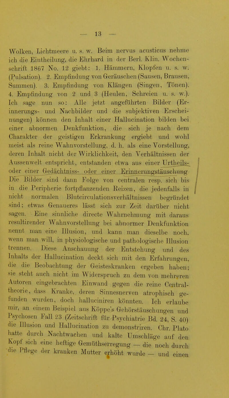 Wolken, Liclitmeere u. s. w. Beim nervus acusticus nehme ich che Eintheilung, die Ehrhard in der Berl. Klin. Woclien- schrift 1867 No. 12 giebt: 1. Hämmern, Klopfen n. s. w. (Pulsation). 2. Empfindung von Geräuschen (Sausen, Brausen, Summen). 3. Empfindung von Klängen (Singen, Tönen). 4. Empfindung von 2 und 3 (Heulen, Schreien u. s. w.). Ich sage nun so: Alle jetzt angeführten Bilder (Er- innerungs- und Nachbilder und die subjektiven Erschei- nungen) können den Inhalt einer Hallucination bilden hei einer abnormen Denkfunktion, die sich je nach dem Charakter der geistigen Erkrankung ergiebt und wohl meist als reine Wahnvorstellung, d. h. als eine Vorstellung, deren Inhalt nicht der Wirklichkeit, den Verhältnissen der Aussenwelt entspricht, entstanden etwa aus einer Urtheils- oder einer Gedächtniss- oder einer Erinnerungstäuschung Die Bilder sind dann Folge von centralen resp. sich bis in die Peripherie fortpflanzenden Reizen, die jedenfalls in nicht normalen Blutcirculations Verhältnissen begründet sind; etwas Genaueres lässt sich zur Zeit darüber nicht sagen. Eine sinnliche directe Wahrnehmung mit daraus resultirender Wahnvorstellung bei abnormer Denkfunktion nennt man eine Illusion, und kann man dieselbe noch, wenn man will, in physiologische und pathologische Illusion trennen. Diese Anschauung der Entstehung und des Inhalts der Hallucination deckt sich mit den Erfahrungen, die die Beobachtung der Geisteskranken ergeben haben; sie steht auch nicht im Widerspruch zu dem von mehreren Autoren eingebrachten Einwand gegen die reine Central- theorie, dass Kranke, deren Sinnesnerven atrophisch ge- funden wurden, doch halluciniren könnten. Ich erlaube mir, an einem Beispiel aus Köppe’s Gehörstäuschnngen und Psychosen Fall 23 (Zeitschrift für Psychiatrie Bd. 24. S. 40) die Illusion und Hallucination zu demonstriren. Chr. Plato hatte durch Nachtwachen und kalte Umschläge auf den Kopf sich eine heftige Gemüthserregung — die noch durch die Pflege der kranken Mutter erhöht wurde - und einen